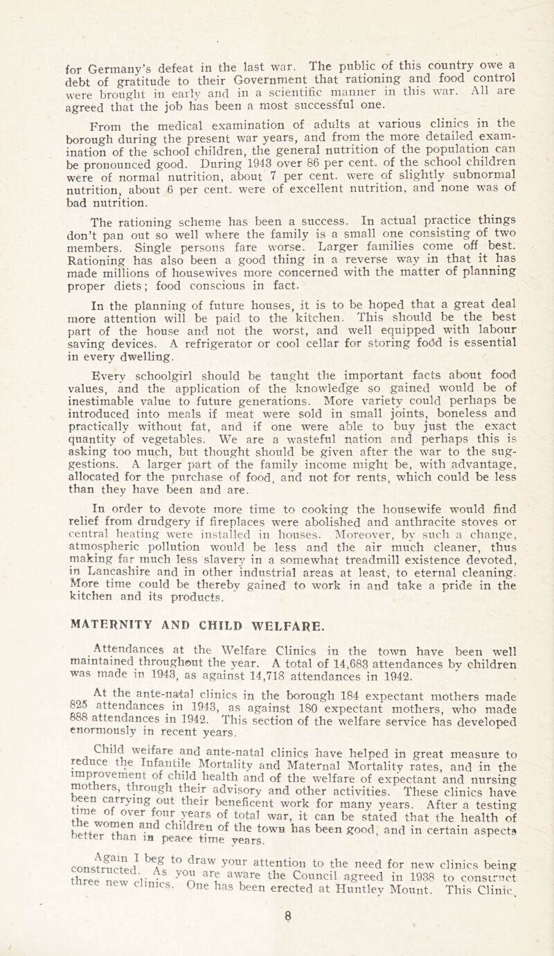 for Germany’s defeat in the last war. The public of this country owe a debt of gratitude to their Government that rationing and food control were brought in early and in a scientific manner in this war. All are agreed that the job has been a most successful one. From the medical examination of adults at various clinics in the borough during the present war years, and from the more detailed exam¬ ination of the school children, the general nutrition of the population can be pronounced good. During 1943 over 86 per cent, of the school children were of normal nutrition, about 7 per cent, were of slightly subnormal nutrition, about 6 per cent, were of excellent nutrition, and none was of bad nutrition. The rationing scheme has been a success. In actual practice things don’t pan out so well where the family is a small one consisting of two members. Single persons fare worse. Larger families come off. best. Rationing has also been a good thing in a reverse way in that it has made millions of housewives more concerned with the matter of planning proper diets; food conscious in fact. In the planning of future houses, it is to be hoped that a great deal more attention will be paid to the kitchen. This should be. the best part of the house and not the worst, and well equipped with labour saving devices. A refrigerator or cool cellar for storing fodd is essential in every dwelling. Every schoolgirl should be taught the important facts about food values, and the application of the knowledge so gained would be of inestimable value to future generations. More variety could perhaps be introduced into meals if meat were sold in small joints, boneless and practically without fat, and if one were able to buy just the exact quantity of vegetables. We are a wasteful nation and perhaps this is asking too much, but thought should be given after the war to the sug¬ gestions. A larger part of the family income might be, with advantage, allocated for the purchase of food, and not for rents, which could be less than they have been and are. In order to devote more time to cooking the housewife would find relief from drudgery if fireplaces were abolished and anthracite stoves or central heating were installed in houses. Moreover, by such a change, atmospheric pollution would be less and the air much cleaner, thus making far much less slavery in a somewhat treadmill existence devoted, in Lancashire and in other industrial areas at least, to eternal cleaning. More time could be thereby gained to work in and take a pride in the kitchen and its products. MATERNITY AND CHILD WELFARE. Attendances at the Welfare Clinics in the town have been rvell maintained throughout the year. A total of 14,683 attendances by children was made in 1943, as against 14,718 attendances in 1942. At the ante-natal clinics in the borough 184 expectant mothers made 825 attendances, in 1943, as against 180 expectant mothers, who made T8 attendances in 1942. This section of the welfare service has developed enormously in recent years. Child weifare and ante-natal clinics have helped in great measure to reduce the Infantile Mortality and Maternal Mortalitv rates, and in the improvement of child.health and of the welfare of expectant and nursing mothers, through their advisory and other activities. These clinics have een carrying out their beneficent work for many years. After a testing l!?UrrLears of total war’ {t can be stated that the health of a-nd chlldre.n of town has been good, and in certain aspects netter than m peace time years. constrmul } \g t0 c1'raw y°ur attention to the need for new clinics being three new Hitni8 7°n ar? alare the Council agreed in 1938 to construct ree new clinics. One has been erected at Huntley Mount. This Clinic