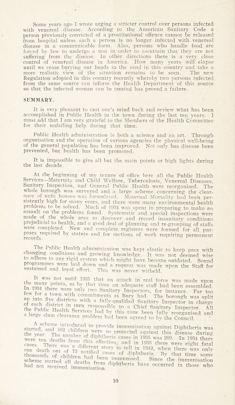 Some years ago I wrote urging a stricter control over persons infected with venereal disease. According to the American Sanitary Code a person previously convicted of a prostitutional offence cannot be released from hospital unless such a person is no longer infected with venereal disease in a communicable form. Also, persons who handle food are forced by law to undergo a test in order to ascertain that they are not suffering from the disease. In other directions there is a very close control of venereal disease in America. How many years will elapse until we cease burying our heads in the sand in this country and take a more realistic view of the situation remains to be seen. The new Regulation adopted in this country recently whereby two persons infected from the same source can inform the Health Department of this source so that the infected woman can be treated has proved a failure. SUMMARY. It is very pleasant to cast one’s mind back and review what has been accomplished in Public Health in the town during the last ten years. I must add that I am very grateful to the Members of the Health Committee for their unfailing help during that time. Public Health administration is both a science and an art. Through organisation and the operation of various agencies the physical well-being of the general population has been improved. Not only has disease been prevented, but health has been promoted. It is impossible to give all but the main points or high lights during the last decade. At the beginning of my tenure of office here all the Public Health Services—Maternity and Child Welfare, Tuberculosis, Venereal Diseases, Sanitary Inspection, and General Public Health were reorganised. The whole borough was surveyed and a large scheme concerning the clear¬ ance of unfit houses was formulated. Maternal Mortality had been per¬ sistently high for many years, and there were many environmental health problems to be solved. Much of f934 was spent in preparing to make an assault on the problems found. Systematic and special inspections were made of the whole area to discover and record insanitary conditions prejudicial to health, and a good deal of planning and re-grouping of staffs were completed. New and complete registers were formed for all pur¬ poses required by statute and for sections of work requiring permanent records. Ihe Public Health administration was kept elastic to keep pace with changing conditions and growing knowledge. It was not deemed wise to adhere to any rigid system which might have become outdated. Sound programmes were laid down and a request was made upon the Staff for sustained ana loyal effort. This was never witheld. It was not until 1935 that an attack in real force was made upon Tn io£ fVp S’ as b-T that time an adecluate staff had been assembled. few?1 for !hf? Weu°ny tw.° SanitarY Inspectors, for instance. Far too 1: ^ commitments as Bury had. The borough was split of each dkt • ^tncts Wltp a fully-qualified Sanitary Inspector in charge the Prllfn w linc  responsible to a Chief Sanitary Inspector. All ,„r^ Hefth Sennces had by this time been fully reorganised and a large slum clearance problem had been agreed to by the Council ' starttd^ and e5fi91 t0 provide immunisation against Diphtheria was th^ year ^The^nmnt ^reip J-e i S° • Protecfed a?amst this disease during were ten deaths from dipl'tllena cases in 1935 was 209. In 1934 there rKpi! £fIeaths from this affection, and in 1935 there were eight fatal one^deaft ok™! to tell in 1942, when there las only thousands of children p ^i Case.s diphtheria. By that time some scheme started alf deafk^f ^ Since the immunisation hnd notSreSlved* immunisation. P ha'’6 °CCUed in th°?e Wh°