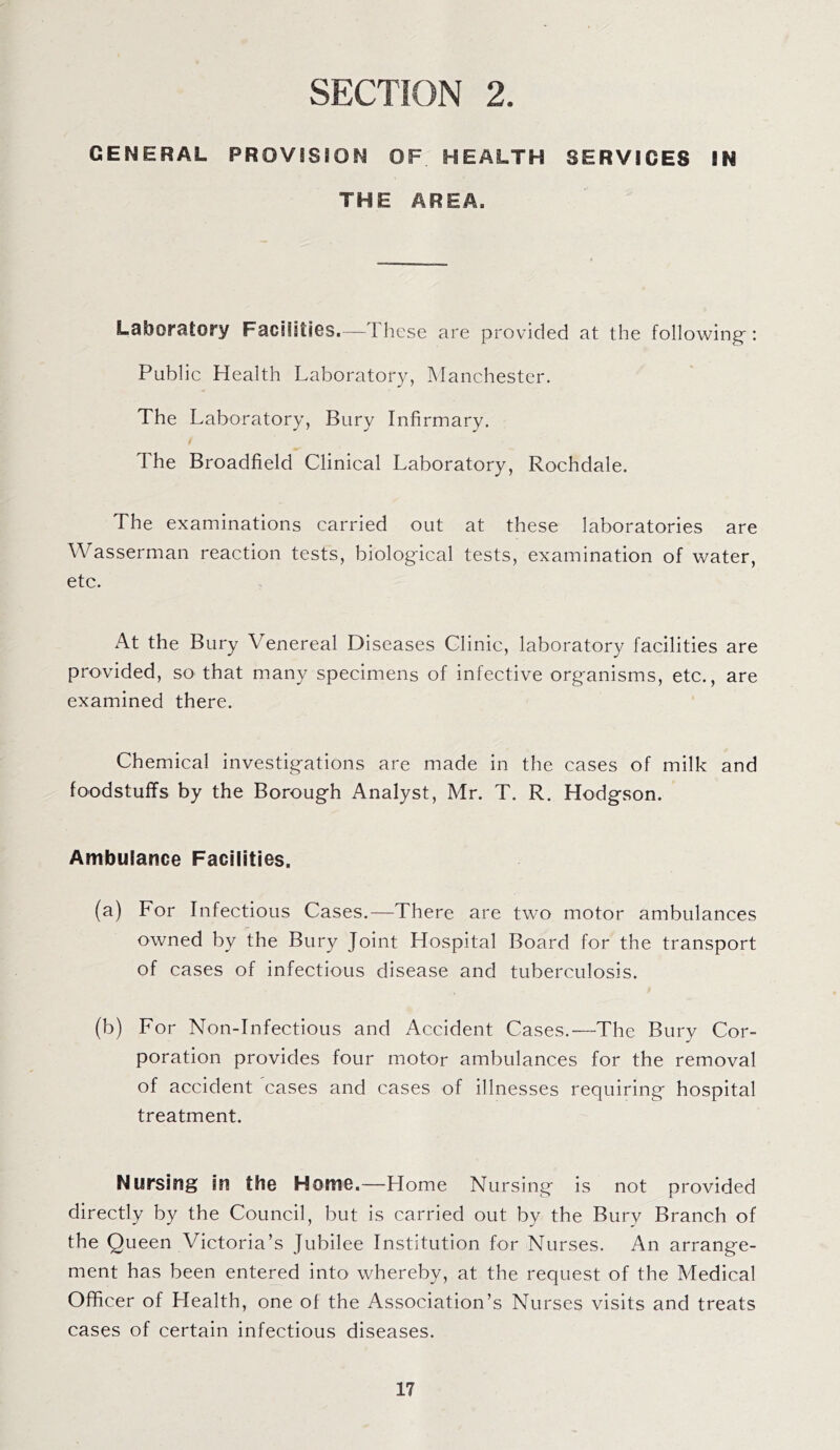 GENERAL PROVISION OF HEALTH SERVICES IN THE AREA. Laboratory Facilities.—These are provided at the following': Public Health Laboratory, Manchester. The Laboratory, Bury Infirmary. The Broadfield Clinical Laboratory, Rochdale. The examinations carried out at these laboratories are Wasserman reaction tests, biological tests, examination of water, etc. At the Bury Venereal Diseases Clinic, laboratory facilities are provided, so that many specimens of infective organisms, etc., are examined there. Chemical investigations are made in the cases of milk and foodstuffs by the Borough Analyst, Mr. T. R. Hodgson. Ambulance Facilities. (a) For Infectious Cases.—There are two motor ambulances owned by the Bury Joint Hospital Board for the transport of cases of infectious disease and tuberculosis. (b) For Non-Infectious and Accident Cases.—-The Bury Cor¬ poration provides four motor ambulances for the removal of accident 'cases and cases of illnesses requiring hospital treatment. Nursing in the Home.—Home Nursing is not provided directly by the Council, but is carried out by the Bury Branch of the Queen Victoria’s Jubilee Institution for Nurses. An arrange¬ ment has been entered into whereby, at the request of the Medical Officer of Health, one of the Association’s Nurses visits and treats cases of certain infectious diseases.