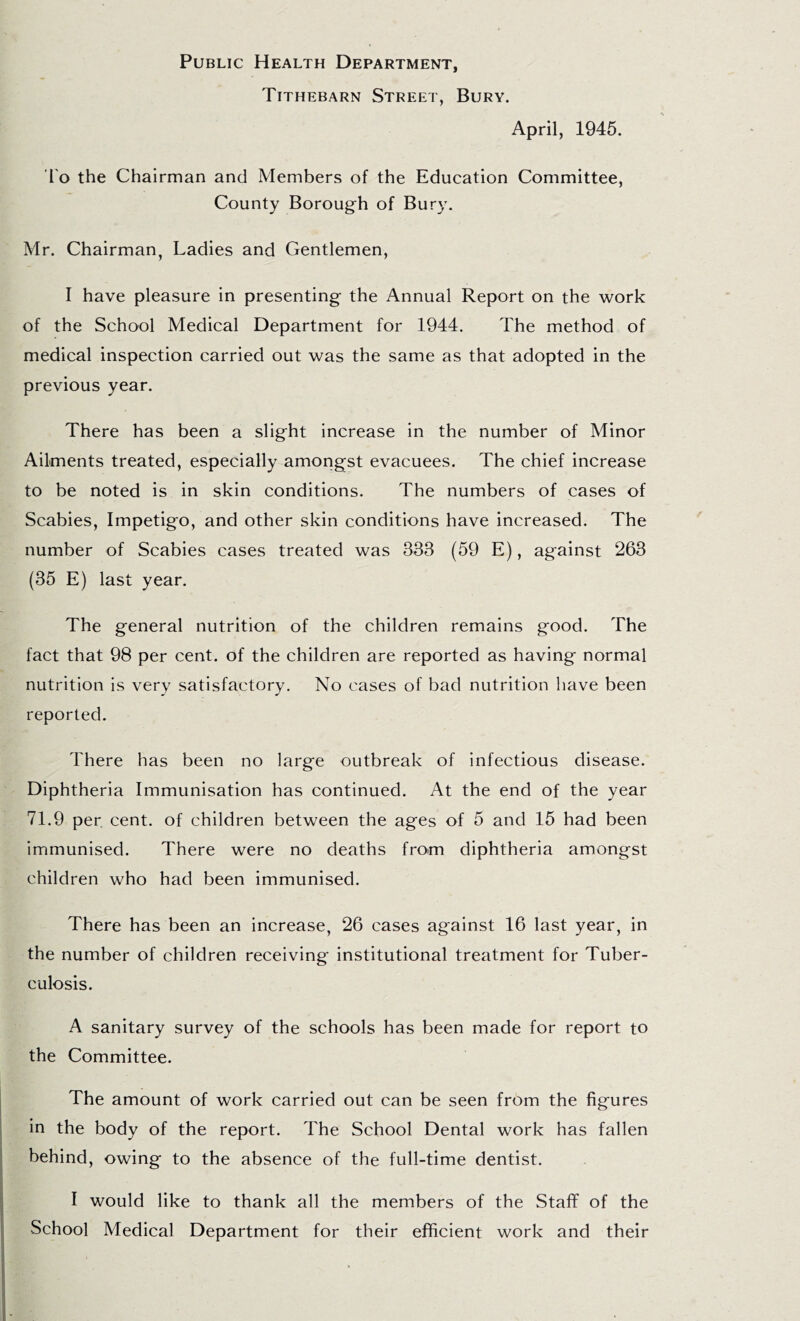 Public Health Department, Tithebarn Street, Bury. April, 1945. To the Chairman and Members of the Education Committee, County Borough of Bury. Mr. Chairman, Ladies and Gentlemen, I have pleasure in presenting the Annual Report on the work of the School Medical Department for 1944. The method of medical inspection carried out was the same as that adopted in the previous year. There has been a slight increase in the number of Minor Ailments treated, especially amongst evacuees. The chief increase to be noted is in skin conditions. The numbers of cases of Scabies, Impetigo, and other skin conditions have increased. The number of Scabies cases treated was 333 (59 E), against 263 (35 E) last year. The general nutrition of the children remains good. The fact that 98 per cent, of the children are reported as having normal nutrition is very satisfactory. No cases of bad nutrition liave been reported. There has been no large outbreak of infectious disease. Diphtheria Immunisation has continued. At the end of the year 71.9 per. cent, of children between the ages of 5 and 15 had been immunised. There were no deaths from diphtheria amongst children who had been immunised. There has been an increase, 26 cases against 16 last year, in the number of children receiving institutional treatment for Tuber- culosis. A sanitary survey of the schools has been made for report to the Committee. The amount of work carried out can be seen from the figures in the body of the report. The School Dental work has fallen behind, owing to the absence of the full-time dentist. I would like to thank all the members of the Staff of the School Medical Department for their efficient work and their