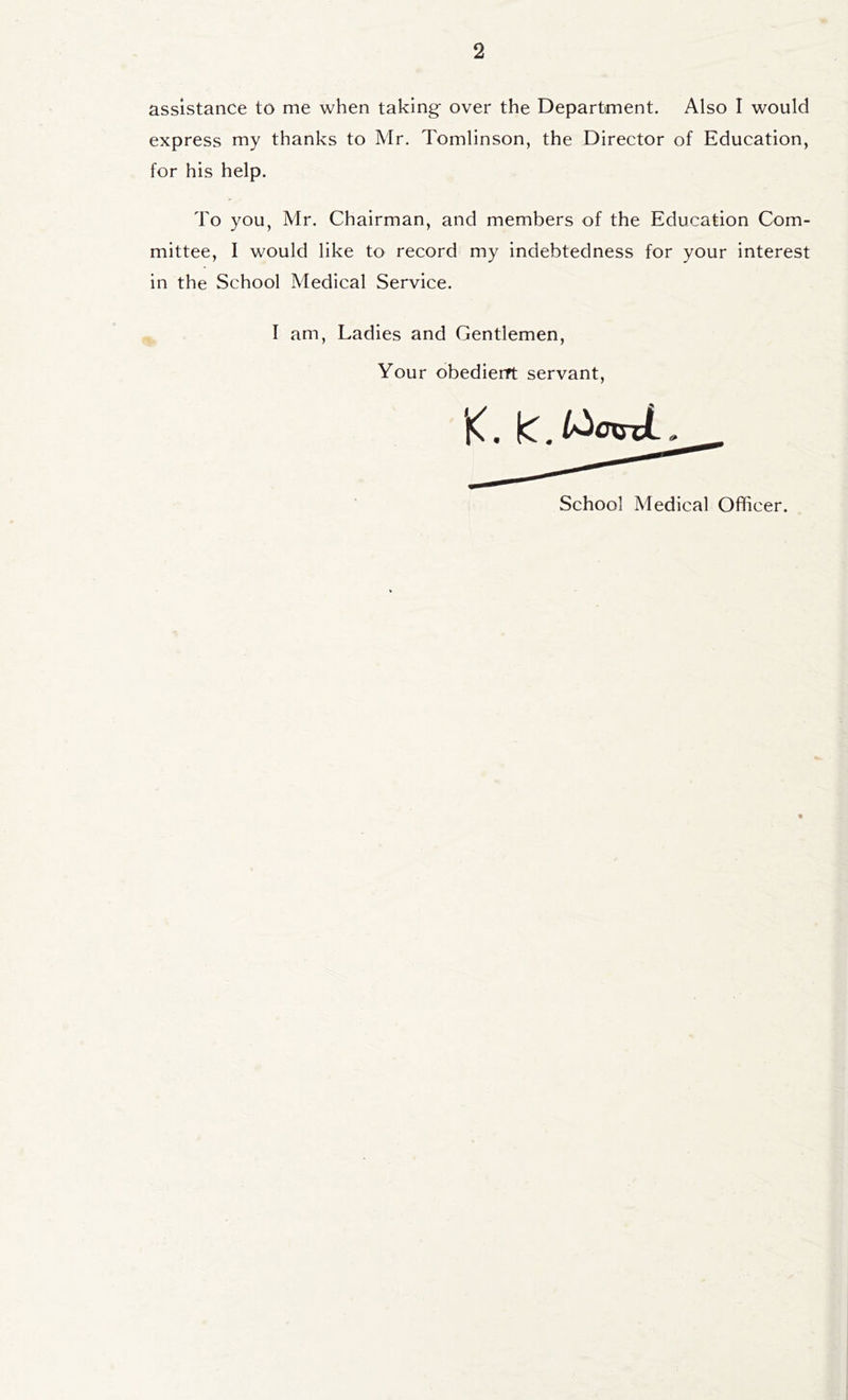 assistance to me when taking- over the Department. Also I would express my thanks to Mr. Tomlinson, the Director of Education, for his help. To you, Mr. Chairman, and members of the Education Com- mittee, I would like to record my indebtedness for your interest in the School Medical Service. I am. Ladies and Gentlemen, Your obedierrt servant.