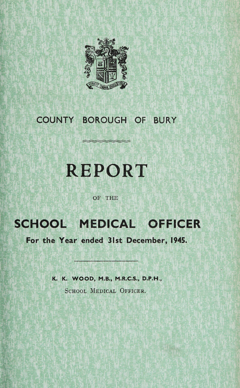 COUNTY BOROUGH OF BURY REPORT OF THE SCHOOL MEDICAL OFFICER For the Year ended 31st December, 1945. K. K. WOOD, M.B., M.R.C.S., D.P.H., School Medical Officer.