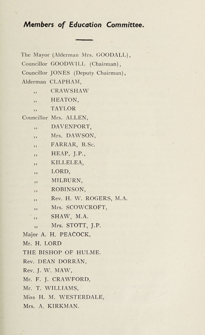 Members of Education Committee. The Mayor (Alderman Mrs. GOODALL), Councillor GOODWILL (Chairman), Councillor JONES (Deputy Chairman), Alderman CLAPHAM, ,, CRAWSHAW ,, HEATON, ,, TAYLOR Councillor Mrs. ALLEN, ,, DAVENPORT, ,, Mrs. DAWSON, ,, FARRAR, B.Sc. „ HEAP, J.P., ,, KILLELEA, ,, LORD, ,, MILBURN, ,, ROBINSON, ,, Rev. H. W. ROGERS, M.A, ,, Mrs. SCOWCROFT, SHAW, M.A. ,, Mrs. STOTT, J.P. Major A. H. PEACOCK, Mr. H. LORD THE BISHOP OF HULME. Rev. DEAN DORRAN, Rev. J. W. MAW, Mr. F. J. CRAWFORD, Mr. T. WILLIAMS, Miss H. M. WESTERDALE, Mrs. A. KIRKMAN.