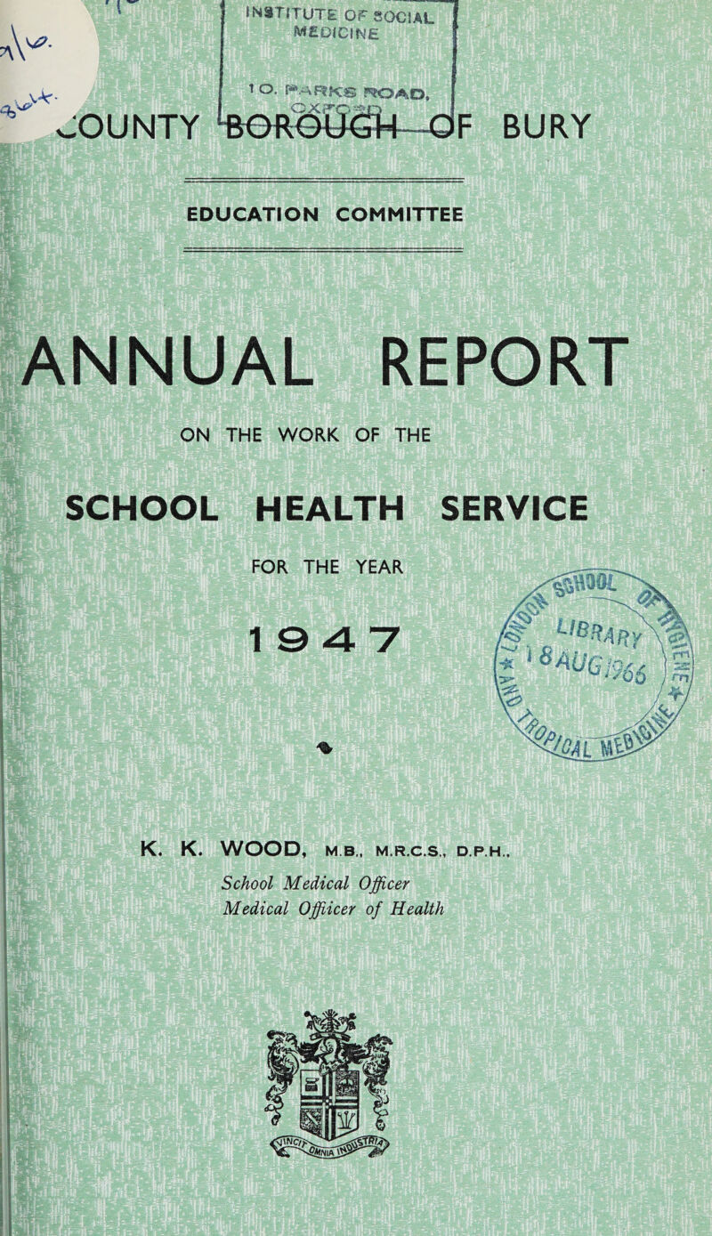 ;ounty INSTITUTE OF SOCIAL MEDICINE EDUCATION COMMITTEE ANNUAL REPORT ON THE WORK OF THE SCHOOL HEALTH SERVICE K. K. WOOD, M B., M.R.C.S., D.P.H., School Medical Officer Medical Offiicer of Health