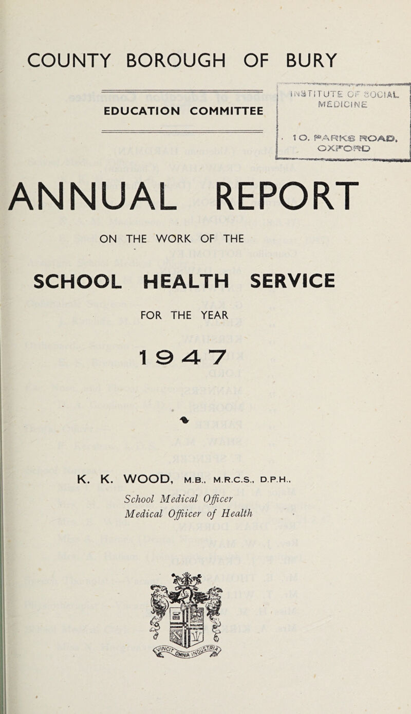 COUNTY BOROUGH OF BURY EDUCATION COMMITTEE INSTITUTE OF SOCIAL MEDICINE 1 O. PARKS ROAD, OXFORD ANNUAL REPORT ON THE WORK OF THE SCHOOL HEALTH SERVICE FOR THE YEAR 19 4 7 K. K. WOOD, M B,, M.R.C.S., D.P.H., School Medical Officer Medical Offiicer of Health
