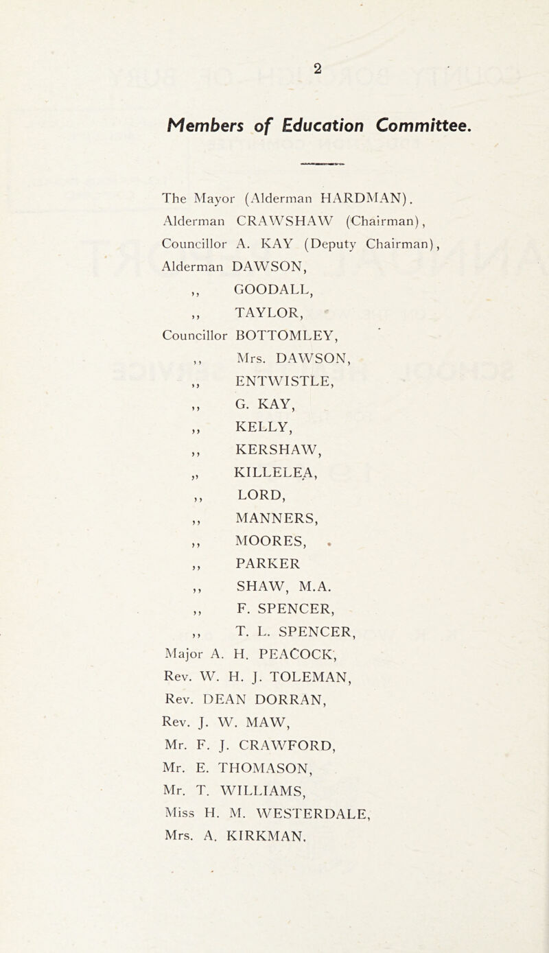 Members of Education Committee. The Mayor (Alderman HARDMAN). Alderman CRAWSHAW (Chairman), Councillor A. KAY (Deputy Chairman), Alderman DAWSON, ,, GOODALL, ,, TAYLOR, Councillor BOTTOMLEY, ,, Mrs. DAWSON, ,, ENTWISTLE, „ G. KAY, ,, KELLY, ,, KERSHAW, „ KILLELEA, ,, LORD, ,, MANNERS, ,, MOORES, . ,, PARKER ,, SHAW, M.A. ,, F. SPENCER, ,, T. L. SPENCER, Major A. H. PEACOCK, Rev. W. H. J. TOLEMAN, Rev. DEAN DORRAN, Rev. J. W. MAW, Mr. F. J. CRAWFORD, Mr. E. THOMASON, Mr. T. WILLIAMS, Miss H. M. WESTERDALE, Mrs. A. KIRKMAN,