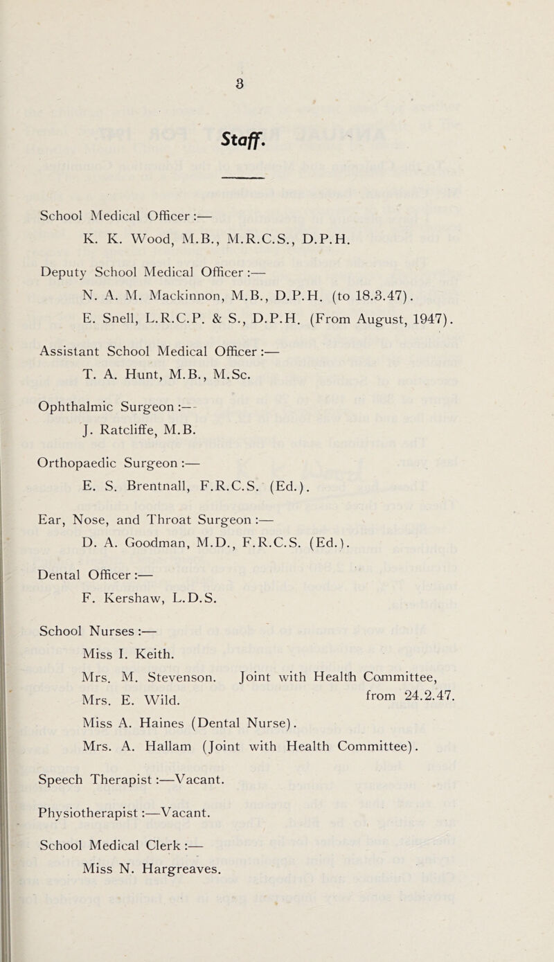 Staff. School Medical Officer :— K. K. Wood, M.B., M.R.C.S., D.P.H. Deputy School Medical Officer :— N. A. M. Mackinnon, M.B., D.P.H. (to 18.3.47). E. Snell, L.R.C.P. & S., D.P.H. (From August, 1947). Assistant School Medical Officer :— T. A. Hunt, M.B., M.Sc. Ophthalmic Surgeon :— J. Ratcliffe, M.B. Orthopaedic Surgeon :— E. S. Brentnall, F.R.C.S. (Ed.). Ear, Nose, and Throat Surgeon :— D. A. Goodman, M.D., F.R.C.S. (Ed.). Dental Officer:— F. Kershaw, L.D.S. School Nurses :— Miss I. Keith. Mrs. M. Stevenson. Joint with Health Committee, Mrs. E. Wild. Miss A. Haines (Dental Nurse). Mrs. A. Hallam (Joint with Health Committee). from 24.2.47. Speech Therapist:—Vacant. Physiotherapist:—Vacant. School Medical Clerk :— Miss N. Hargreaves.