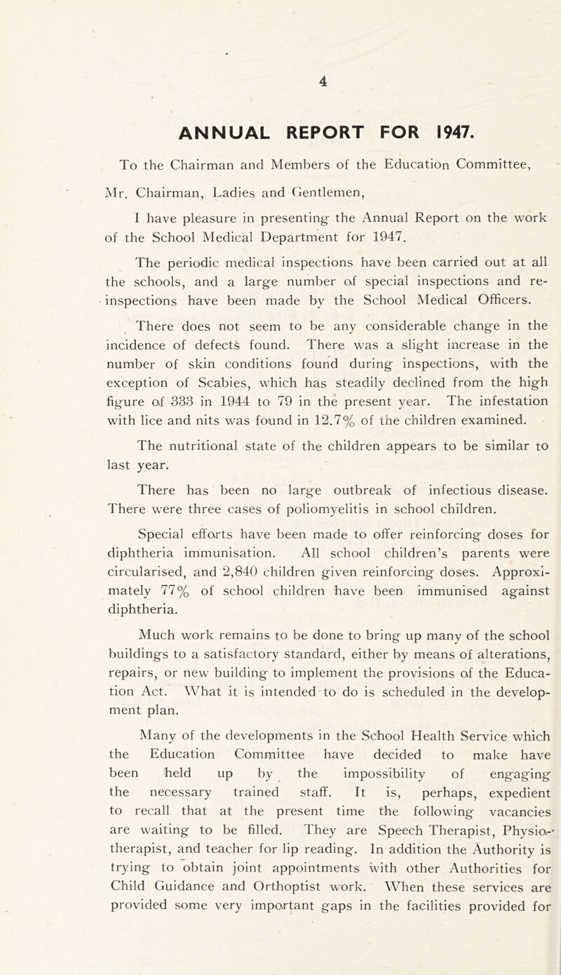 ANNUAL REPORT FOR 1947. To the Chairman and Members of the Education Committee, Mr. Chairman, Ladies and Gentlemen, I have pleasure in presenting- the Annual Report on the work of the School Medical Department for 1947. The periodic medical inspections have been carried out at all the schools, and a large number of special inspections and re- inspections have been made by the School Medical Officers. There does not seem to be any considerable chang-e in the incidence of defects found. There was a slig-ht increase in the number of skin conditions found during inspections, with the exception of Scabies, which has steadily declined from the high figure of 333 in 1944 to 79 in the present year. The infestation with lice and nits was found in 12.7% of the children examined. The nutritional state of the children appears to be similar to last year. There has been no large outbreak of infectious disease. There were three cases of poliomyelitis in school children. Special efforts have been made to offer reinforcing doses for diphtheria immunisation. All school children’s parents were circularised, and 2,840 children given reinforcing doses. Approxi- mately 77% of school children have been immunised against diphtheria. Much work remains to be done to bring up many of the school buildings to a satisfactory standard, either by means of alterations, repairs, or new building to implement the provisions of the Educa- tion Act. What it is intended to do is scheduled in the develop- ment plan. Many of the developments in the School Health Service which the Education Committee have decided to make have been held up by the impossibility of engaging the necessary trained staff. It is, perhaps, expedient to recall that at the present time the following vacancies are waiting to be filled. They are Speech Therapist, Physio.-- therapist, and teacher for lip reading. In addition the Authority is trying to obtain joint appointments with other Authorities for Child Guidance and Orthoptist work. When these services are provided some very important gaps in the facilities provided for