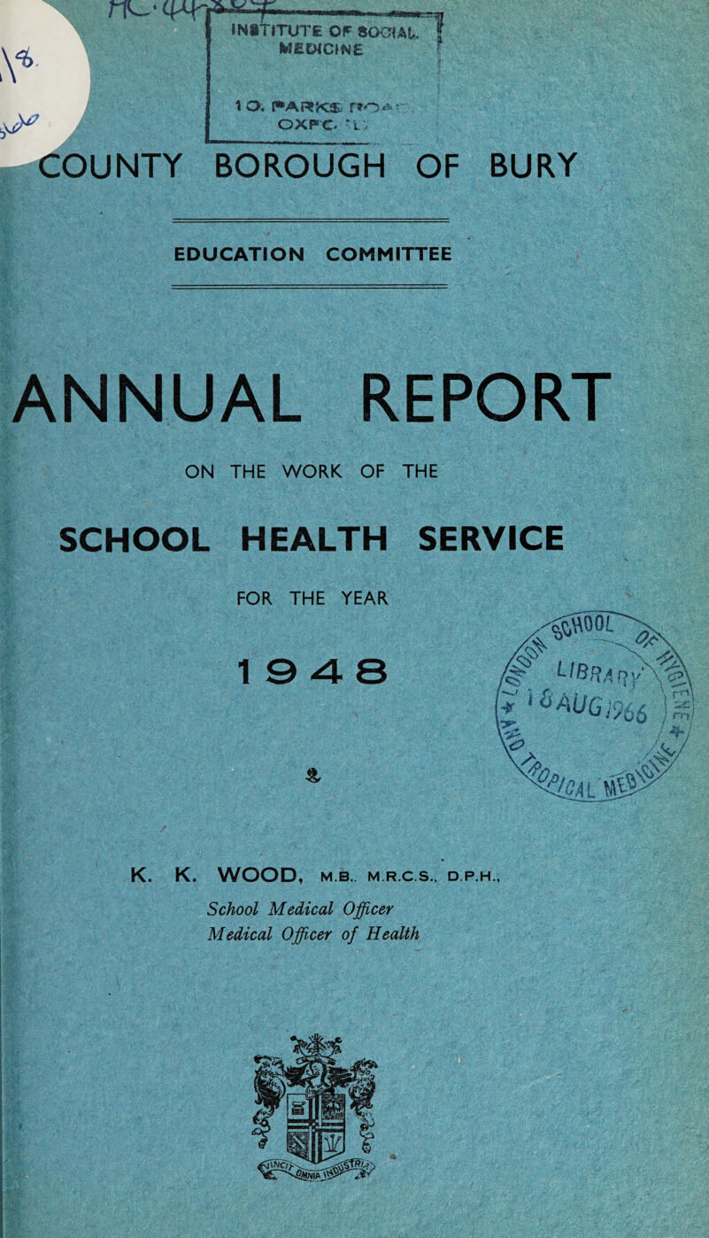 rPw'CRY INSTITUTE OF SOGIAt. MEDICINE t o. r»ARKs r»o OXFO 'L . COUNTY BOROUGH OF BURY EDUCATION COMMITTEE ANNUAL REPORT ON THE WORK OF THE SCHOOL HEALTH SERVICE FOR THE YEAR K. K. WOOD, M.B.. M.R.C.S., D.P.H., School Medical Officer Medical Officer of Health