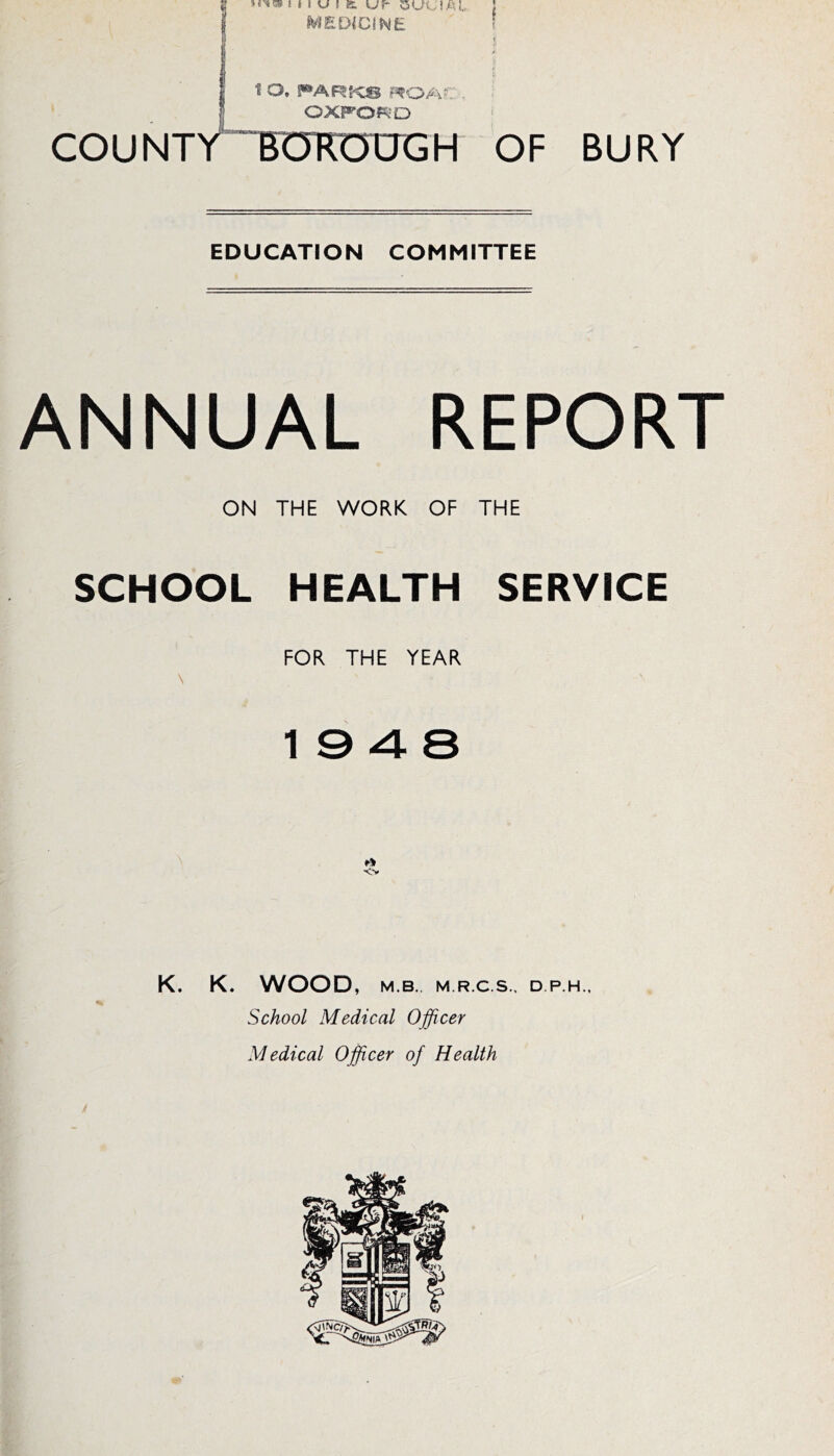 MEDICINE 1 O. PARf-CS r^O/?- H'- OXFORD COUNTYTUKUUGH OF EDUCATION COMMITTEE BURY ANNUAL REPORT ON THE WORK OF THE SCHOOL HEALTH SERVICE FOR THE YEAR \ 19 4 8 <> K. K. WOOD, M.B. M.R.C.S.. D.P.H., School Medical Officer Medical Officer of Health