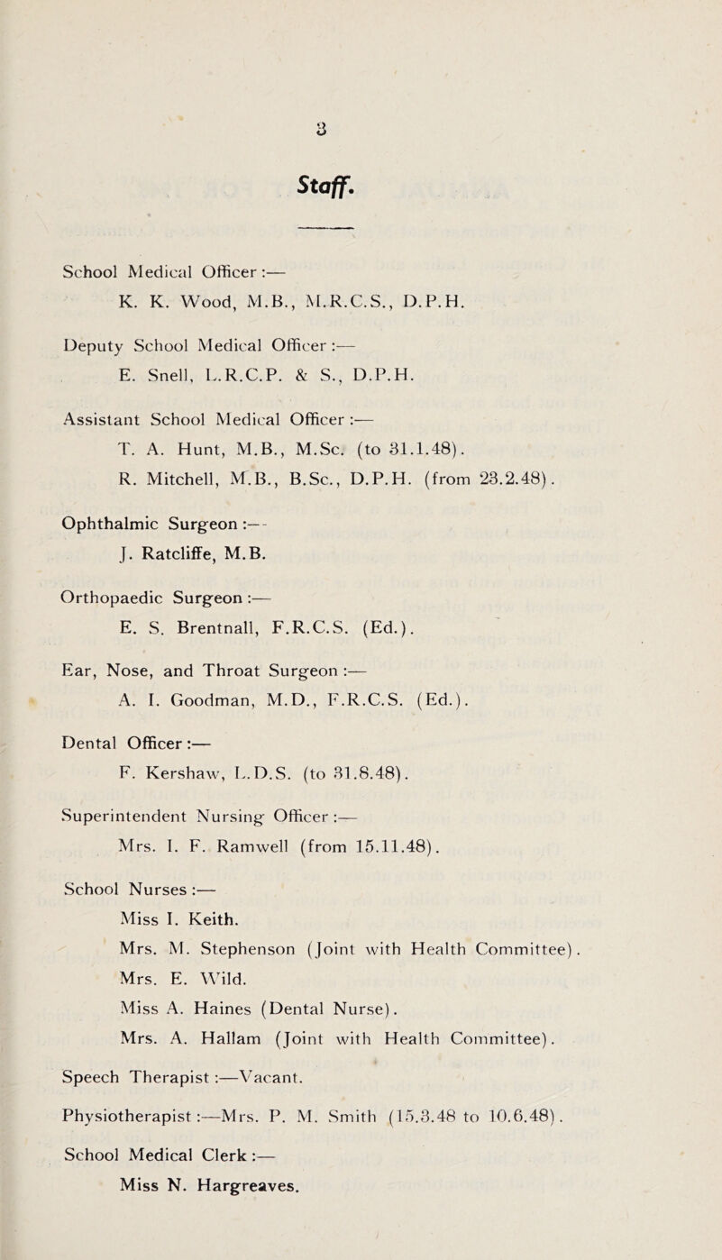 Staff. School Medical Officer ;— K. K. Wood, M.B., M.R.C.S., D.P.H. Deputy School Medical Officer :— E. Snell, L.R.C.P. & S., D.P.H. Assistant School Medical Officer :— T. A. Hunt, M.B., M.Sc. (to 81.1.48). R. Mitchell, M.B., B.Sc., D.P.H. (from 28.2.48). Ophthalmic Surgeon :— J. Ratcliffe, M.B. Orthopaedic Surgeon — E. S. Brentnall, F.R.C.S. (Ed.). Ear, Nose, and Throat Surgeon :— A. I. Goodman, M.D., F.R.C.S. (Ed.). Dental Officer:— F. Kershaw, L.D.S. (to 81.8.48). Superintendent Nursing Officer Mrs. I. F. Ramwell (from 15.11.48). School Nurses :— Miss I. Keith. Mrs. M. Stephenson (Joint with Health Committee). Mrs. E. Wild. Miss A. Haines (Dental Nurse). Mrs. A. Hallam (Joint with Health Committee). Speech Therapist:—Vacant. Physiotherapist:—Mrs. P. M. .Smith (15.8.48 to 10.6.48). School Medical Clerk :— Miss N. Hargreaves.