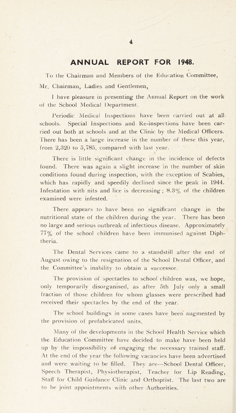 ANNUAL REPORT FOR 1948. Fo the Chairman and Members of the Education Committee, Mr. Chairman, Ladies and Gentlemen, 1 have pleasure in presenting the Annual Report on the work of the School Medical Department. J^eriodic Medical Inspections have been carried out at all schools. Special Inspections and Re-inspections have been car- ried out both at schools and at the Clinic by the Medical Officers. There has been a large increase in the number of these this year, from 2,320 to 5,785, compared with last year. There is little significant change in the incidence of defects found. There was again a slight increase in the number of skin conditions found during inspection, with the exception of Scabies, which has rapidly and speedily declined since the peak in 1944. Infestation with nits and lice is decreasing ; 8.3% of the children examined were infested. There appears to have been no significant change in the nutritional state of the children during the year. There has been no large and serious outbreak of infectious disease. Approximately 77% of the school children have been immunised against Diph- theria. The Dental Services came to a standstill after the end of August owing to the resignation of the School Dental Officer, and the Committee’s inability to obtain a successor. The provision of spectacles to school children was, we hope, only temporarily disorganised, as after 5th July only a small fraction of those children for whom glasses were prescribed had received their spectacles by the end of the year. The school buildings in some cases have been augmented by the provision of prefabricated units. Many of the developments in the School Health .Service which the Education Committee have decided to make have been held up by the impossibility of engaging the necessary trained staff. At the end of the year the following vacancies have been advertised and were waiting to be filled. They are—School Dental Officer, Speech Therapist, Physiotherapist, Teacher for Lip Reading, Staff for Child Guidance Clinic and Orthoptist. The last two are to be joint appointments with other Authorities.