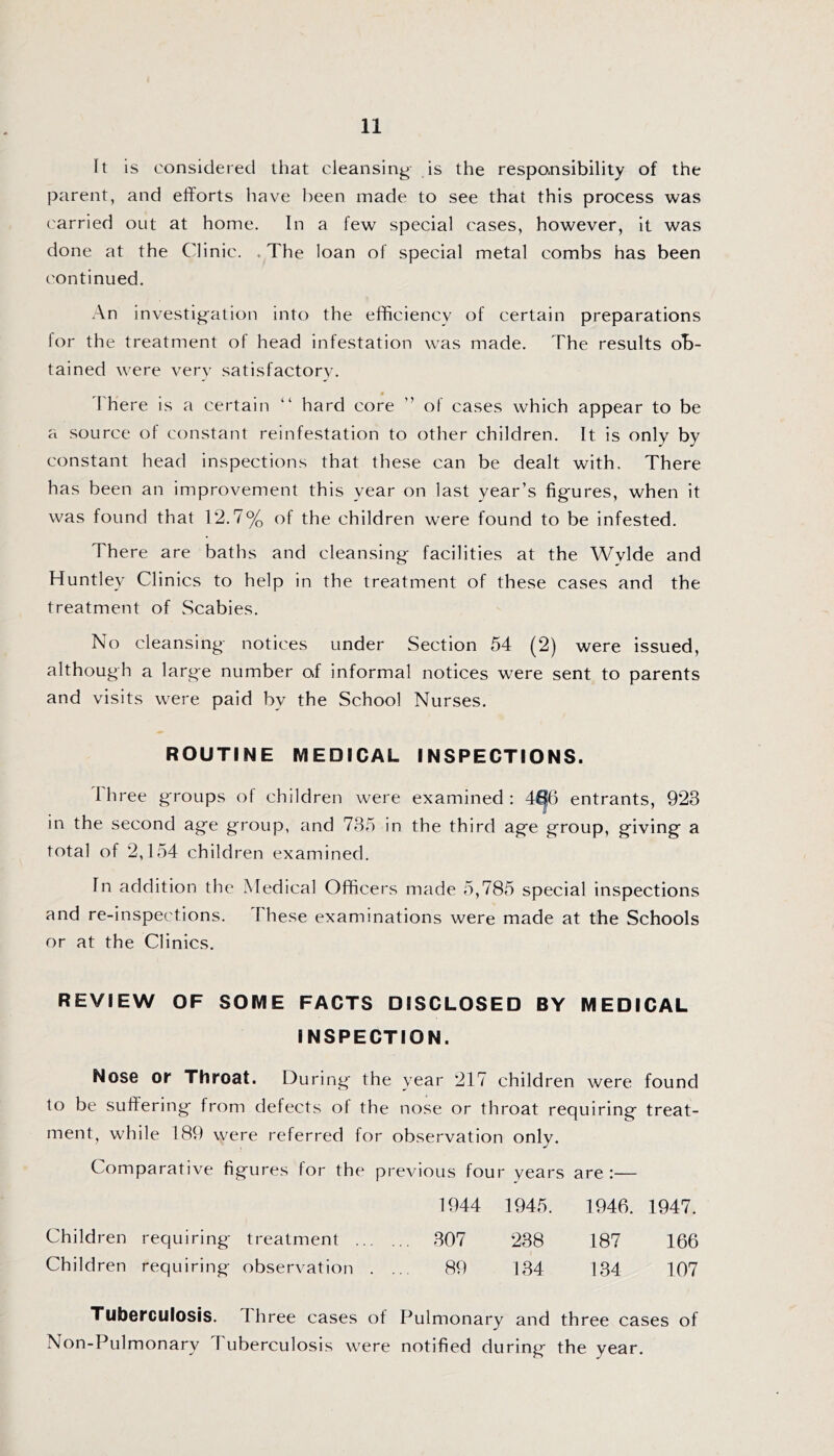 It is considered that cleansing is the responsibility of the parent, and elforts have been made to see that this process was ('arried out at home. In a few special cases, however, it was done at the Clinic. .The loan of special metal combs has been continued. .An investig-ation into the efficiency of certain preparations lor the treatment of head infestation was made. The results ob- tained were verv satisfactory'. 'Fhere is a certain “ hard core ” of cases which appear to be a source of constant reinfestation to other children. It is only by constant head inspections that these can be dealt with. There has been an improvement this year on last year’s figures, when it was found that 12.7% of the children were found to be infested. There are baths and cleansing facilities at the Wylde and Huntley Clinics to help in the treatment of these cases and the treatment of Scabies. No cleansing notices under Section 54 (2) were issued, although a large number of informal notices were sent to parents and visits were paid by the School Nurses. ROUTINE MEDICAL INSPECTIONS. Ihree groups ot children were examined: 4^6 entrants, 923 in the second age group, and 735 in the third age group, giving a total of 2,154 children examined. In addition the Medical Officers made 5,785 special inspections and re-inspections. These examinations were made at the Schools or at the Clinics. REVIEW OF SOME FACTS DISCLOSED BY MEDICAL INSPECTION. Nose Ol Throat. During the year 217 children were found to be suftering from defects of the nose or throat requiring treat- ment, while 189 were referred for observation only. Comparative figures for the previous four years are :— 1944 1945. 1946. 1947. Children requiring treatment 307 238 187 166 Children requiring observation . ... 89 134 134 107 Tuberculosis. I hree cases of Pulmonary and three cases of Non-Piilmonary Tuberculosis were notified during the year.