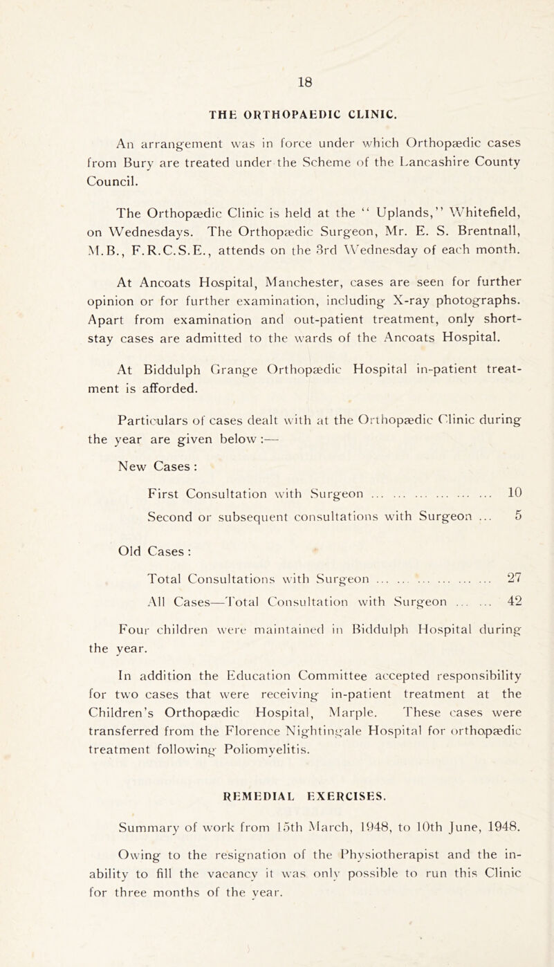 THE ORTHOPAEDIC CLINIC. An arrangement was in force under which Orthopaedic cases from Bury are treated under the Scheme of the Lancashire County Council. The Orthopaedic Clinic is held at the “ Uplands,” Whitefield, on Wednesdays. The Orthopccdic Surgeon, Mr. E. S. Brentnall, M.B., F.R.C.S.E., attends on the Brd Wednesday of each month. At Ancoats Hospital, Manchester, cases are seen for further opinion or for further examination, including- X-ray photographs. Apart from examination and out-patient treatment, only short- stay cases are admitted to the wards of the Ancoats Hospital. At Biddulph Grange Orthopaedic Hospital in-patient treat- ment is afforded. Particulars of cases dealt with at the Orihopaedic Clinic during the year are given below :— New Cases : First Consultation with Surgeon 10 Second or subsequent consultations with Surgeon ... 5 Old Cases : Total Consultations with Surgeon 27 All Cases—d'otal Consultation with Surgeon 42 Four children were maintained in Biddulph Hospital during the year. In addition the Education Committee accepted responsibility for two cases that were receiving in-patient treatment at the Children’s Orthopaedic Hospital, Marple. These cases were transferred from the Florence Nightingale Hospital for orthopaedic treatment following Poliomyelitis. REMEDIAL EXERCISES. Summary of work from 15th March, 1948, to lOth June, 1948. Owing to the resignation of the Physiotherapist and the in- ability to fill the vacancy it was only possible to run this Clinic for three months of the vear.