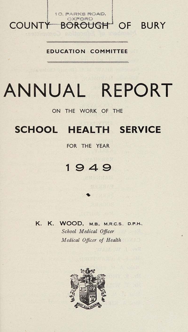 I CXFOiPeO [ couNTt^eRe6€t=H of bury EDUCATION COMMITTEE ANNUAL REPORT ON THE WORK OF THE SCHOOL HEALTH SERVICE FOR THE YEAR 19 4 0 K. K. WOOD, M.B.. M.R.C.S., D.P.H.. School Medical Officer Medical Officer of Health