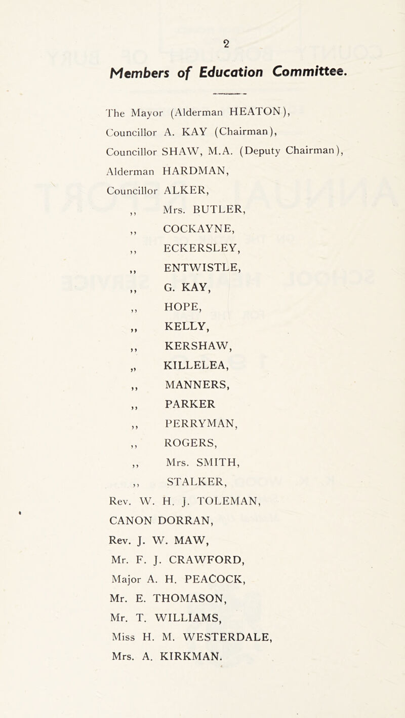 Members of Education Committee, The Mayor (Alderman HEATON), Councillor A. KAY (Chairman), Councillor SHAW, M.A. (Deputy Chairman), Alderman HARDMAN, Councillor ALKER, ,, Mrs. BUTLER, ,, COCKAYNE, ,, ECKERSLEY, ENTWISTLE, ,, G. KAY, „ HOPE, „ KELLY, ,, KERSHAW, „ KILLELEA, „ MANNERS, ,, PARKER ,, PERRYMAN, ,, ROGERS, ,, Mrs. SMITH, ,, STALKER, Rev. W. H. J. TOLEMAN, CANON DORRAN, Rev. J. W. MAW, Mr. F. J. CRAWFORD, Major A. H. PEACOCK, Mr. E. THOMASON, Mr. T. WILLIAMS, Miss H. M. WESTERDALE, Mrs. A. KIRKMAN.