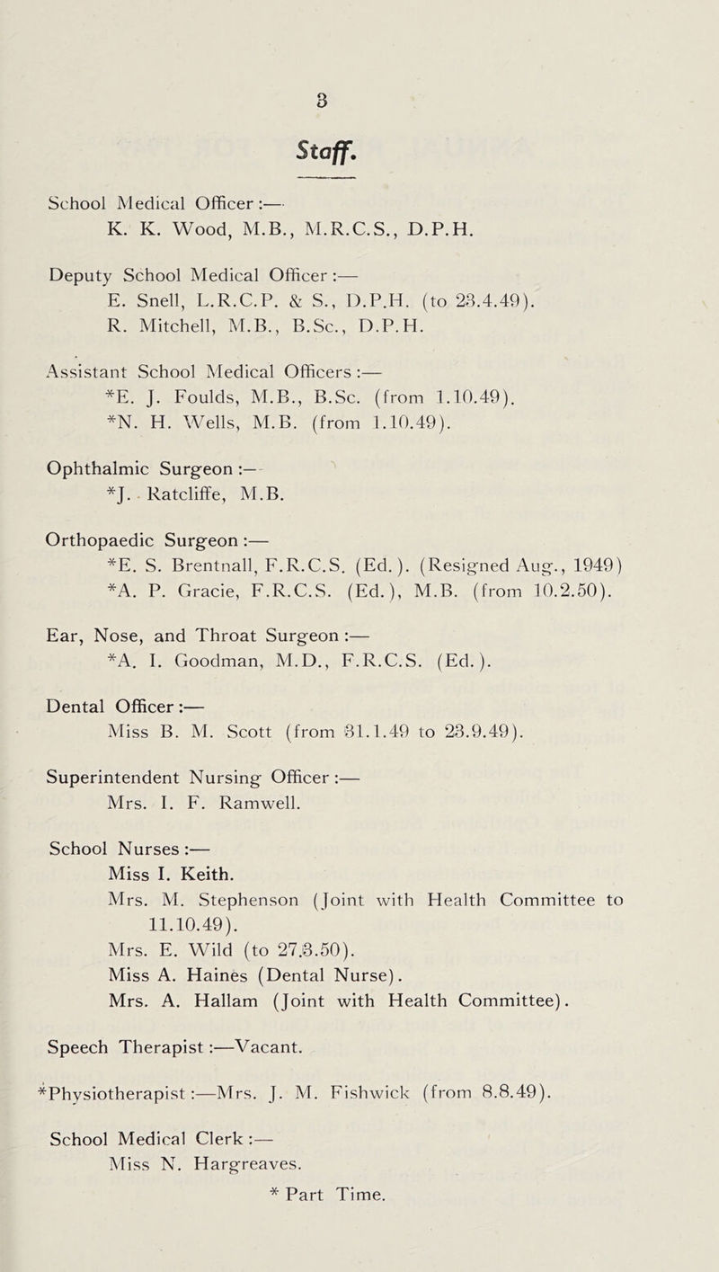 Staff. School Medical Officer:— K. K. Wood, M.B., M.R.C.S., D.P.H. Deputy School Medical Officer:— E. Snell, L.R.C.P. & S., D.P.H. (to 28.4.49). R. Mitchell, M.B., B.Sc., D.P.H. Assistant School Medical Officers :— *E. J. Foulds, M.B., B.Sc. (from 1.10.49). *N. H. Wells, M.B. (from 1.10.49). Ophthalmic Surgeon :— *J. . Ratcliffe, M.B. Orthopaedic Surgeon:— *E. S. Brentnall, F.R.C.S. (Ed.). (Resigned Aug., 1949) *A. P. Gracie, F.R.C.S. (Ed.), M.B. (from 10.2.50). Ear, Nose, and Throat Surgeon :— *A. I. Goodman, M.D., F.R.C.S. (Ed.). Dental Officer:— Miss B. M. Scott (from 81.1.49 to 28.9.49). Superintendent Nursing Officer :— Mrs. I. F. Ramwell. School Nurses :— Miss I. Keith. Mrs. M. Stephenson (Joint with Health Committee to 11.10.49). Mrs. E. Wild (to 27.8.50). Miss A. Haines (Dental Nurse). Mrs. A. Hallam (Joint with Health Committee). Speech Therapist:—Vacant. ■^Physiotherapist:—Mrs. J. M. Fishwick (from 8.8.49). School Medical Clerk :— Miss N. Hargreaves. * Part Time.