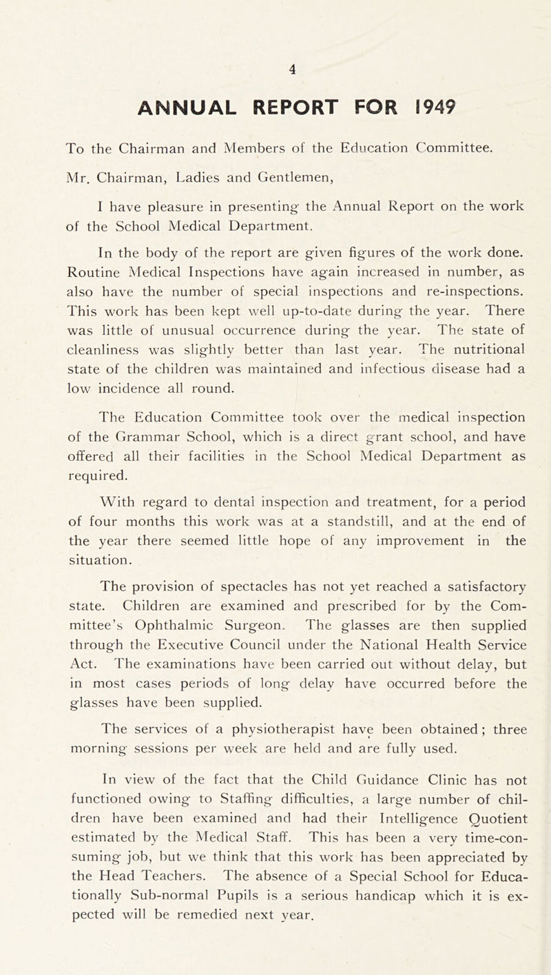 ANNUAL REPORT FOR 1949 To the Chairman and Members of the Education Committee. Mr. Chairman, Ladies and Gentlemen, I have pleasure in presenting the Annual Report on the work of the School Medical Department. In the body of the report are given figures of the work done. Routine Medical Inspections have again increased in number, as also have the number of special inspections and re-inspections. This work has been kept well up-to-date during the year. There was little of unusual occurrence during the year. The state of cleanliness was slightly better than last year. The nutritional state of the children was maintained and infectious disease had a low incidence all round. The Education Committee took over the medical inspection of the Grammar School, which is a direct grant school, and have offered all their facilities in the School Medical Department as required. With regard to dental inspection and treatment, for a period of four months this work was at a standstill, and at the end of the year there seemed little hope of any improvement in the situation. The provision of spectacles has not yet reached a satisfactory state. Children are examined and prescribed for by the Com- mittee’s Ophthalmic Surgeon., The glasses are then supplied through the Executive Council under the National Health Service Act. The examinations have been carried out without delay, but in most cases periods of long delay have occurred before the glasses have been supplied. The services of a physiotherapist have been obtained ; three morning sessions per week are held and are fully used. In view of the fact that the Child Guidance Clinic has not functioned owing to Staffing difficulties, a large number of chil- dren have been examined and had their Intelligence Quotient estimated by the Medical Staff. This has been a very time-con- suming job, but we think that this work has been appreciated by the Head Teachers. The absence of a Special School for Educa- tionally Sub-normal Pupils is a serious handicap which it is ex- pected will be remedied next year.