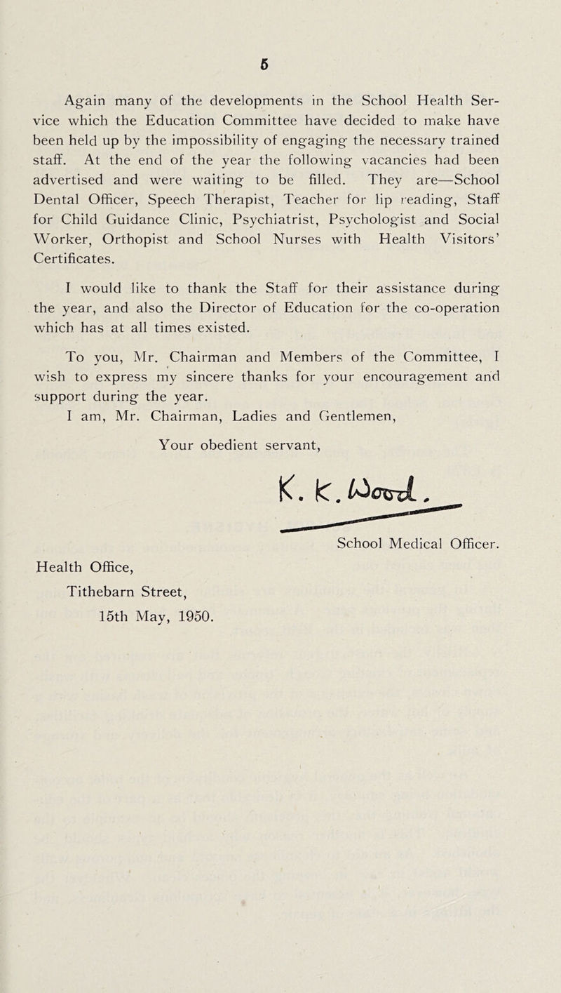 Again many of the developments in the School Health Ser- vice which the Education Committee have decided to make have been held up by the impossibility of engaging the necessary trained staff. At the end of the vear the following vacancies had been advertised and were waiting to be filled. They are—School Dental Officer, Speech Therapist, Teacher for lip reading, Staff for Child Guidance Clinic, Psychiatrist, Psycholog’ist and Social Worker, Orthopist and School Nurses with Health Visitors’ Certificates. I would like to thank the Staff for their assistance during the year, and also the Director of Education for the co-operation which has at all times existed. To you, Mr. Chairman and Members of the Committee, I wish to express my sincere thanks for your encouragement and support during the year. I am, Mr. Chairman, Ladies and Gentlemen, Your obedient servant. Health Office, Tithebarn Street, 15th Mav, 1950. K. IC. l^oxsxL . School Medical Officer.