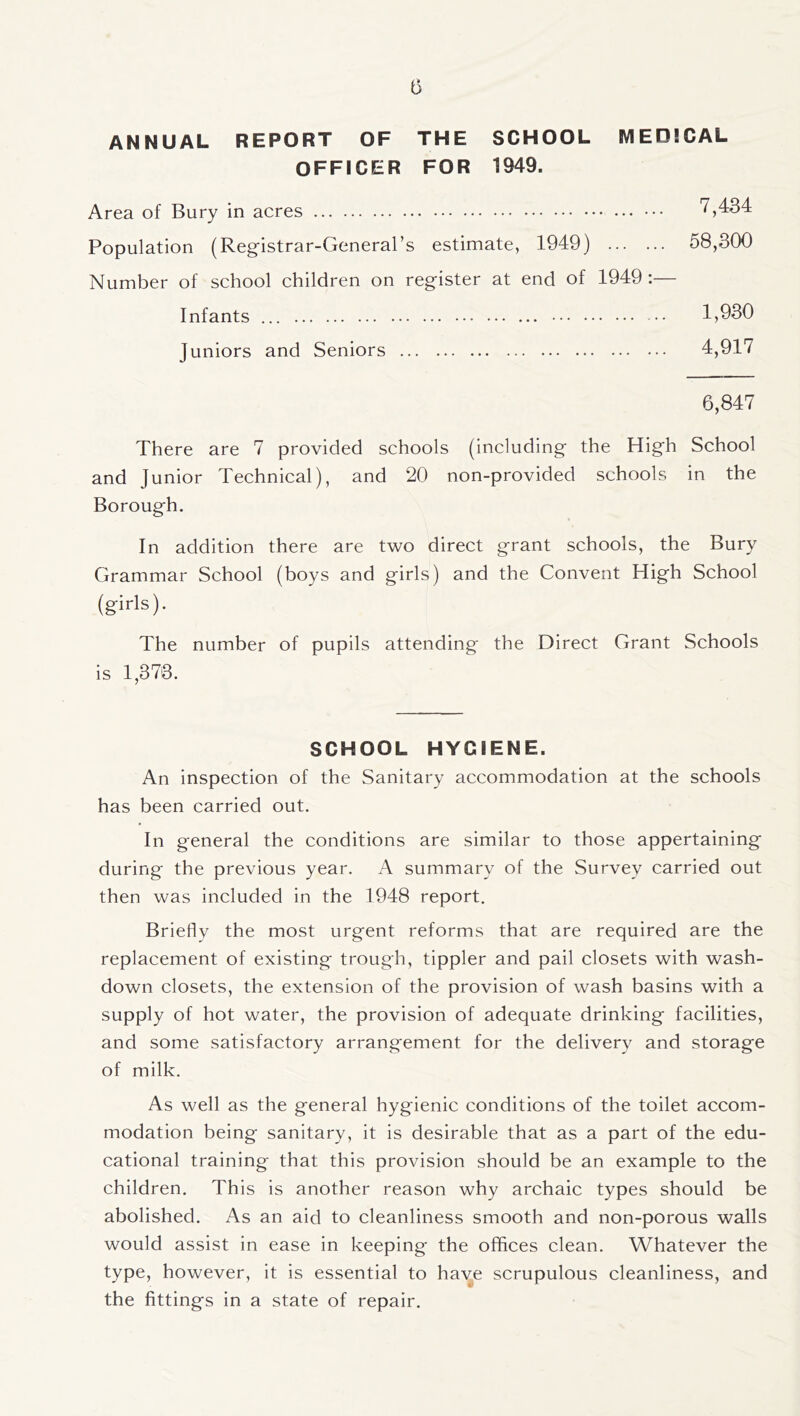 ANNUAL REPORT OF THE SCHOOL MEDICAL OFFICER FOR 1949. Area of Bury in acres 7,434 Population (Registrar-General’s estimate, 1949) 58,300 Number of school children on register at end of 1949:— Infants 1,930 Juniors and Seniors 4,917 6,847 There are 7 provided schools (including the High School and Junior Technical), and 20 non-provided schools in the Borough. In addition there are two direct grant schools, the Bury Grammar School (boys and girls) and the Convent High School (girls). The number of pupils attending the Direct Grant Schools is 1,373. SCHOOL HYGIENE. An inspection of the Sanitary accommodation at the schools has been carried out. In general the conditions are similar to those appertaining during the previous year. A summary of the Survey carried out then was included in the 1948 report. Briefly the most urgent reforms that are required are the replacement of existing trough, tippler and pail closets with wash- down closets, the extension of the provision of wash basins with a supply of hot water, the provision of adequate drinking facilities, and some satisfactory arrangement for the delivery and storage of milk. As well as the general hygienic conditions of the toilet accom- modation being sanitary, it is desirable that as a part of the edu- cational training that this provision should be an example to the children. This is another reason why archaic types should be abolished. As an aid to cleanliness smooth and non-porous walls would assist in ease in keeping the offices clean. Whatever the type, however, it is essential to have scrupulous cleanliness, and the fittings in a state of repair.