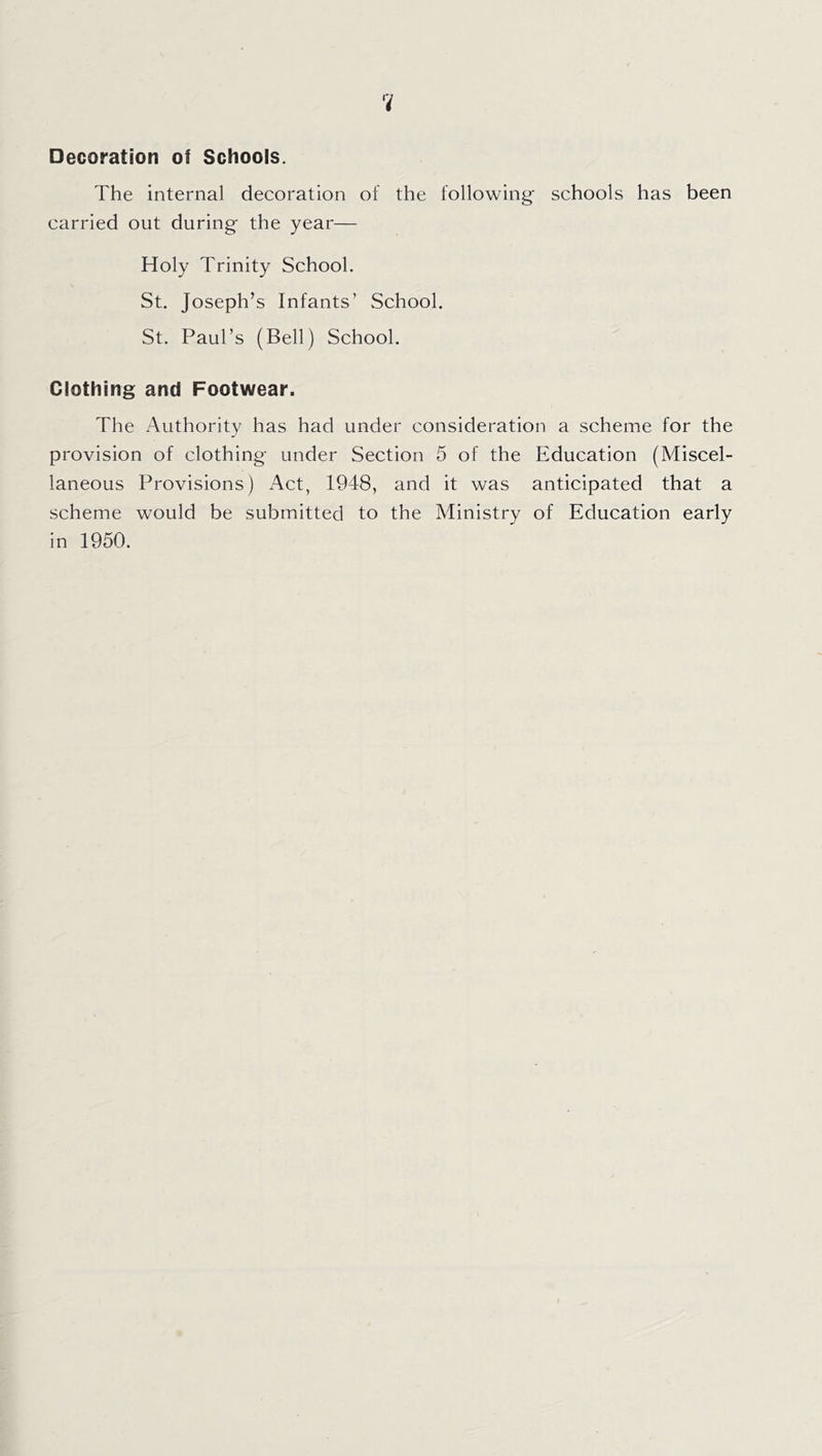 Decoration of Schools. The internal decoration of the following- schools has been carried out during the year— Holy Trinity School. St. Joseph’s Infants’ School. St. Paul’s (Bell) School. Clothing and Footwear. The Authority has had under consideration a scheme for the provision of clothing under Section 5 of the Education (Miscel- laneous Provisions) Act, 1948, and it was anticipated that a scheme would be submitted to the Ministry of Education early in 1950.