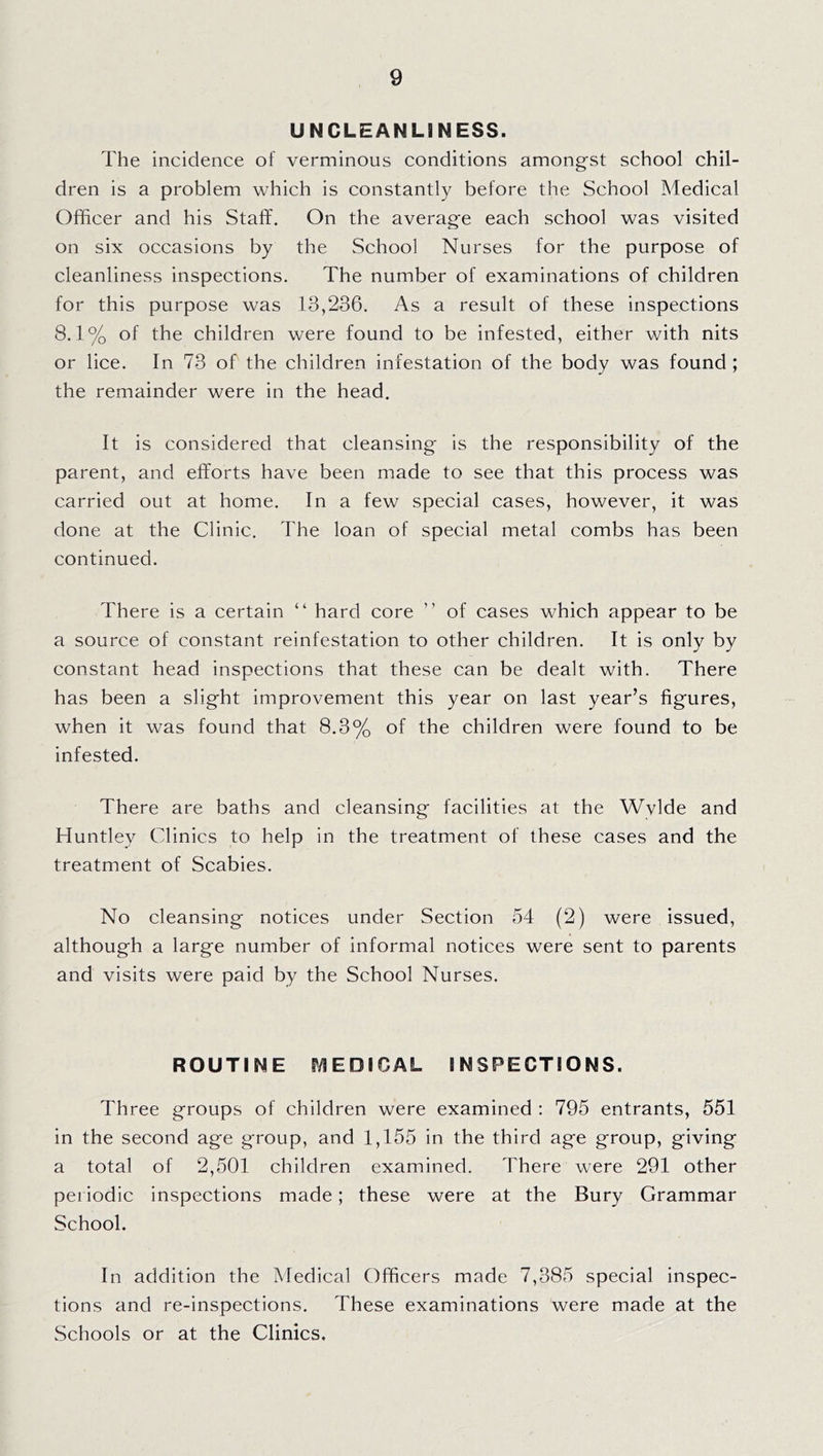 UNCLEANLINESS. The incidence of verminous conditions amongst school chil- dren is a problem which is constantly before the School Medical Officer and his Staff. On the average each school was visited on six occasions by the School Nurses for the purpose of cleanliness inspections. The number of examinations of children for this purpose was 13,236. As a result of these inspections 8.1% of the children were found to be infested, either with nits or lice. In 73 of the children infestation of the body was found ; the remainder were in the head. It is considered that cleansing is the responsibility of the parent, and efforts have been made to see that this process was carried out at home. In a few special cases, however, it was done at the Clinic. The loan of special metal combs has been continued. There is a certain “ hard core ” of cases which appear to be a source of constant reinfestation to other children. It is only by constant head inspections that these can be dealt with. There has been a slight improvement this year on last year’s figures, when it was found that 8.3% of the children were found to be infested. There are baths and cleansing facilities at the Wvlde and Huntley Clinics to help in the treatment of these cases and the treatment of Scabies. No cleansing notices under Section 54 (2) were issued, although a large number of informal notices were sent to parents and visits were paid by the School Nurses. ROUTINE S’/IEDICAL INSPECTIONS. Three groups of children were examined : 795 entrants, 551 in the second age group, and 1,155 in the third age group, giving a total of 2,501 children examined. There were 291 other periodic inspections made; these were at the Bury Grammar School. In addition the Medical Officers made 7,385 special inspec- tions and re-inspections. These examinations were made at the Schools or at the Clinics.