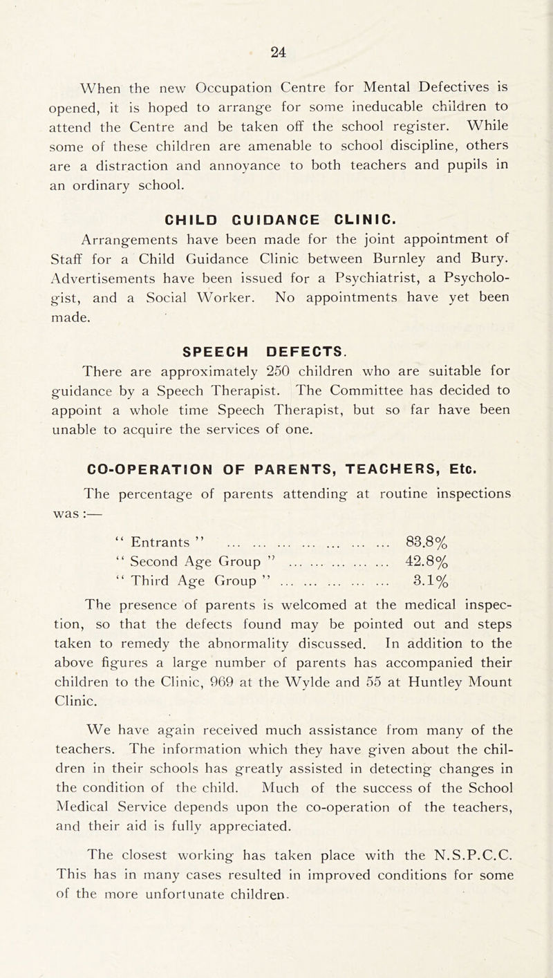 When the new Occupation Centre for Mental Defectives is opened, it is hoped to arrange for some ineducable children to attend the Centre and be taken off the school register. While some of these children are amenable to school discipline, others are a distraction and annoyance to both teachers and pupils in an ordinary school. CHILD GUIDANCE CLINIC. Arrangements have been made for the joint appointment of Staff for a Child Guidance Clinic between Burnley and Bury. Advertisements have been issued for a Psychiatrist, a Psycholo- gist, and a Social Worker. No appointments have yet been made. SPEECH DEFECTS. There are approximately 250 children who are suitable for guidance by a Speech Therapist. The Committee has decided to appoint a whole time Speech Therapist, but so far have been unable to acquire the services of one. CO-OPERATION OF PARENTS, TEACHERS, Etc. The percentage of parents attending at routine inspections was :— “ Entrants ” 83.8% “ Second Age Group ” 42.8% “ Third Age Group ” 3.1% The presence of parents is welcomed at the medical inspec- tion, so that the defects found may be pointed out and steps taken to remedy the abnormality discussed. In addition to the above figures a large number of parents has accompanied their children to the Clinic, 969 at the Wylde and 55 at Huntley Mount Clinic. We have again received much assistance from many of the teachers. The information which they have given about the chil- dren in their schools has greatly assisted in detecting changes in the condition of the child. Much of the success of the School Medical Service depends upon the co-operation of the teachers, and their aid is fully appreciated. The closest working has taken place with the N.S.P.C.C. This has in many cases resulted in improved conditions for some of the more unfortunate children.