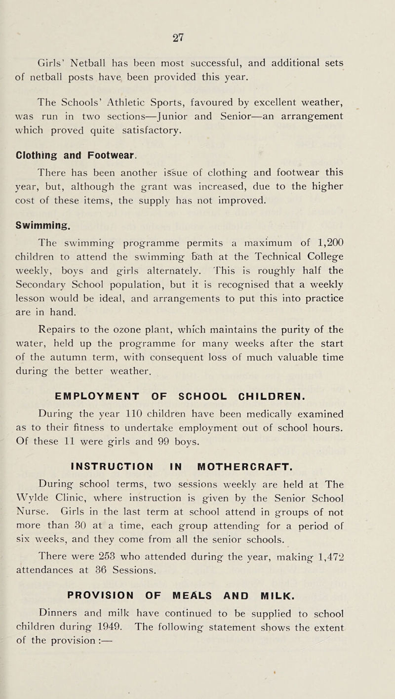 Girls’ Netball has been most successful, and additional sets of netball posts have been provided this year. The Schools’ Athletic Sports, favoured by excellent weather, was run in two sections—Junior and Senior—an arrangement which proved quite satisfactory. Clothing and Footwear. There has been another issue of clothing and footwear this year, but, although the grant was increased, due to the higher cost of these items, the supply has not improved. Swimming. The swimming programme permits a maximum of 1,200 children to attend the swimming bath at the Technical College weekly, boys and girls alternately. This is roughly half the Secondary School population, but it is recognised that a weekly lesson would be ideal, and arrangements to put this into practice are in hand. Repairs to the ozone plant, which maintains the purity of the water, held up the programme for many weeks after the start of the autumn term, with consequent loss of much valuable time during the better weather. EMPLOYIVIENT OF SCHOOL CHILDREN. During the year 110 children have been medically examined as to their fitness to undertake employment out of school hours. Of these 11 were girls and 99 boys. INSTRUCTION IN MOTHER CRAFT. During school terms, two sessions weekly are held at The Wylde Clinic, where instruction is given by the Senior School Nurse. Girls in the last term at school attend in groups of not more than 30 at a time, each group attending for a period of six weeks, and they come from all the senior schools. There were 253 who attended during the year, making 1,472 attendances at 36 Sessions. PROVISION OF MEALS AND MILK. Dinners and milk have continued to be supplied to school children during 1949. The following statement shows the extent of the provision ;—