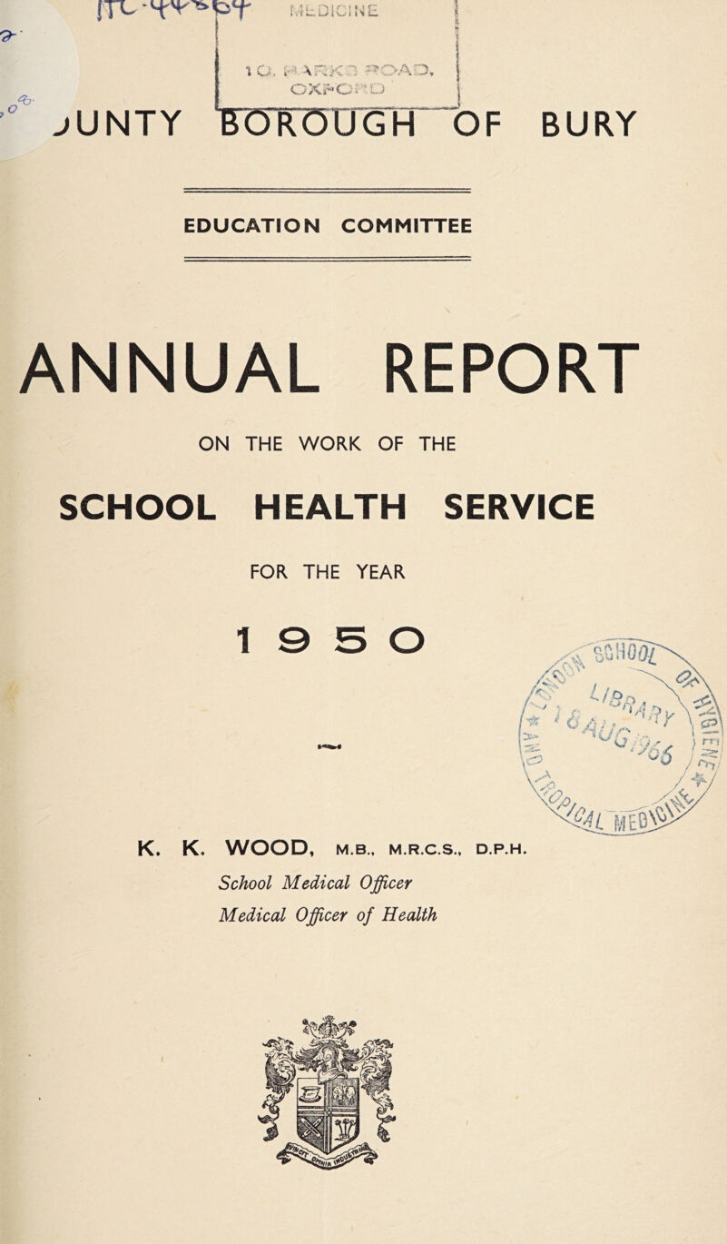 BURY ox;^'0:0 j jUNTY FOR’OO'Gh of EDUCATION COMMITTEE ANNUAL REPORT ON THE WORK OF THE SCHOOL HEALTH SERVICE FOR THE YEAR 19 5 0 K. K, WOOD, M.B., M.R.C.S., D.P.H. School Medical Officer Medical Officer of Health