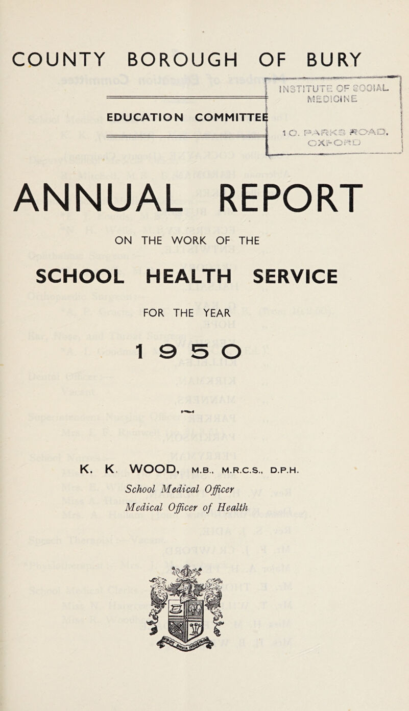 COUNTY BOROUGH OF BURY EDUCATION COMMUTE ANNUAL REPORT ON THE WORK OF THE SCHOOL HEALTH SERVICE FOR THE YEAR 19 5 0 K. K. WOOD, M.B., M.R.C.S., D.P.H. School Medical Officer Medical Officer of Health