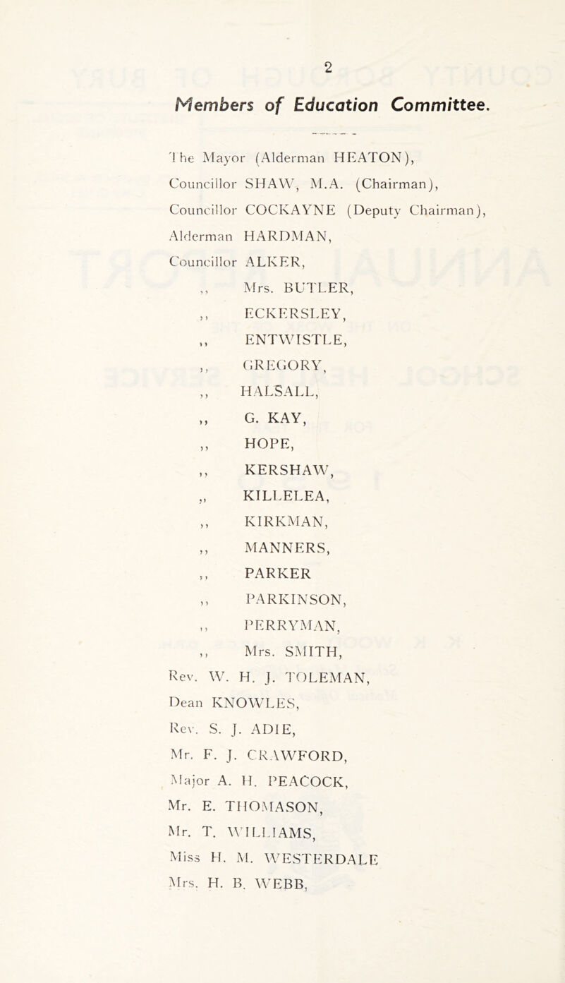 Members of Education Committee. 1 he Mayor (xA.lderman HPLATON), Councillor SHAW, M.A. (Chairman), Councillor COCKAYNE (Deputy Chairman), Alderman HARDMAN, Councillor ALKER, ,, Mrs. BUTLER, ,, ECKERSLEY, ,, ENTWISTLE, ,, CRECORY, ,, HALSALL, ,, G. KAY, ,, HOPE, ,, KERSHAW, KILLELEA, ,, KIRKMAN, ,, MANNERS, ,, PARKER ,, PARKINSON, PERRYMAN, ,, Mrs. SMITH, Rev. W. H. J. TOLEMAN, Dean KNOWLES, Rev. S. J. ADIE, Mr. F. J. CRAWFORD, Major A. H. PEACOCK, Mr. E. THOMASON, Mr. T. WILLIAMS, Miss H. M. WESTERDALE YIrs. H. R. AYEBB,