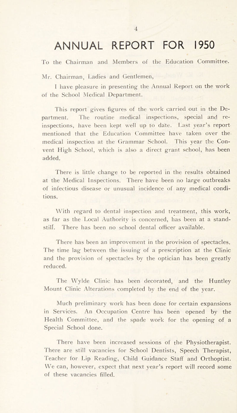 ANNUAL REPORT FOR 1950 To the Chairman and Members ol the Education Committee. Mr. Chairman, Ladies and Gentlemen, 1 have pleasure in presenting' the Annual Report on the work of the School Medical Department. This report g'ives fig'ures of the work carried out in the De- partment. The routine medical inspections, special and re- inspections, have been kept well up to date. Last year’s report mentioned that the Education Committee have taken over the medical inspection at the Grammar School. This year the Con- vent High School, which is also a direct grant school, has been added. There is little change to be reported in the results obtained at the Medical Inspections. There have been no large outbreaks of infectious disease or unusual incidence of any medical condi- tions. With regard to dental inspection and treatment, this work, as far as the Local Authority is concerned, has been at a stand- still. There has been no school dental officer available. There has been an improvement in the provision of spectacles. The time lag between the issuing of a prescription at the Clinic and the provision of spectacles by the optician has been greatly reduced. The Wylde Clinic has been decorated, and the Huntley Mount Clinic Alterations completed by the end of the year. Much preliminary work has been done for certain expansions in Services. An Occupation Centre has been opened by the Health Committee, and the spade work for the opening of a Special School done. There have been increased sessions of the Physiotherapist. There are still vacancies for School Dentists, Speech Therapist, Teacher for Lip Reading, Child Guidance Staff and Orthoptist. We can, however, expect that next year’s report wifi record some of these vacancies filled.