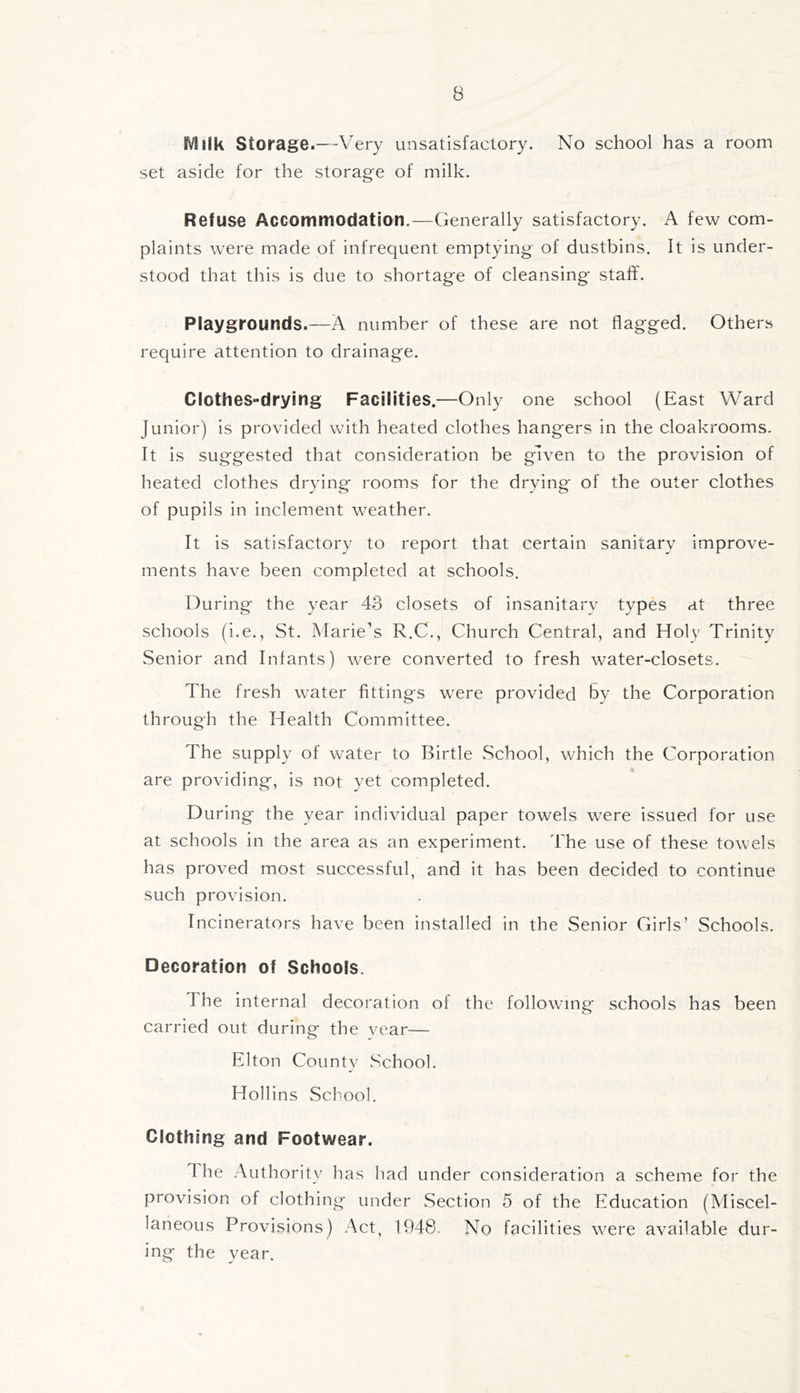 Milk Storage.—Very unsatisfactory. No school has a room set aside for the storage of milk. Refuse Accommodation.—Generally satisfactory. A few com- plaints were made of infrequent emptying of dustbins. It Is under- stood that this is due to shortage of cleansing staff. Playgrounds.—A number of these are not flagged. Others require attention to drainage. Clothes-drying Facilities.—Only one school (East Ward Junior) is provided with heated clothes hangers in the cloakrooms. It is suggested that consideration be given to the provision of heated clothes drying rooms for the drying of the outer clothes of pupils in inclement weather. It is satisfactory to report that certain sanitary improve- ments have been completed at schools. During the year 43 closets of insanitary types at three schools (i.e., St. Marie's R.C., Church Central, and Holy Trinity Senior and Infants) were converted to fresh water-closets. The fresh water fittings were provided by the Corporation through the Health Committee. The supply of water to Birtle .School, which the Corporation are providing, is not yet completed. During the year individual paper towels were issued for use at schools in the area as an experiment. The use of these towels has proved most successful, and it has been decided to continue such provision. Incinerators have been installed in the Senior Girls’ Schools. Decoration of Schools. The Internal decoration of the following schools has been carried out during the vear— Elton Countv .School. Hollins School. Clothing and Footwear. The Authority has had under consideration a scheme for the provision of clothing under Section 5 of the Education (Miscel- laneous Provisions) Act, 1948. No facilities were available dur- ing the year.