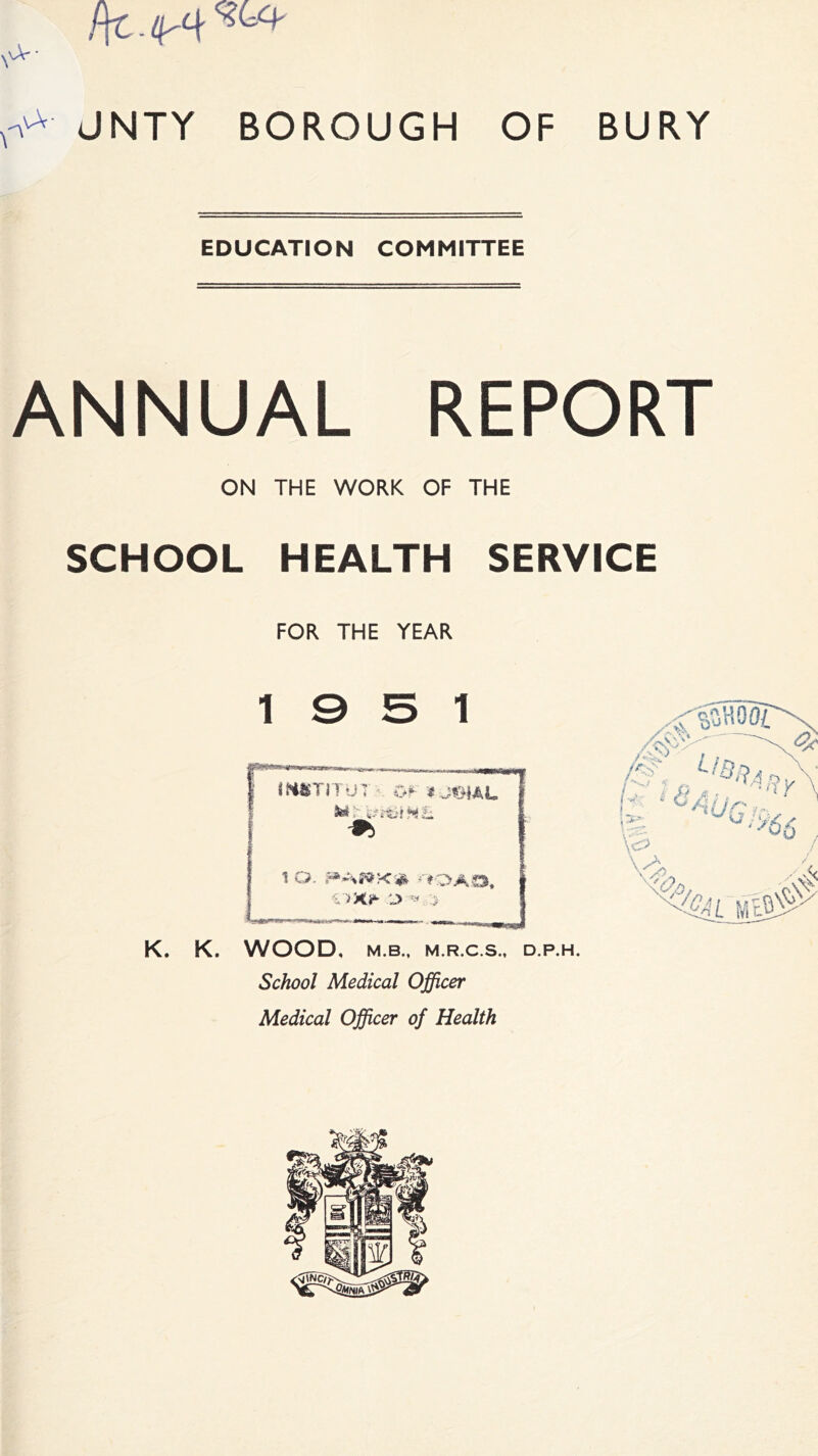 /ft - ^ V^' JNTY BOROUGH OF BURY EDUCATION COMMITTEE ANNUAL REPORT ON THE WORK OF THE SCHOOL HEALTH SERVICE FOR THE YEAR 19 5 1 K. K. WOOD, M.B., M.R.C.S., D.P.H. School Medical Officer Medical Officer of Health