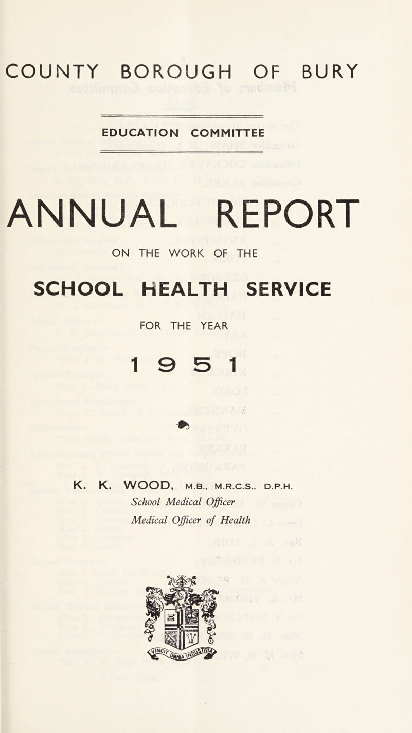 COUNTY BOROUGH OF BURY EDUCATION COMMITTEE ANNUAL REPORT ON THE WORK OF THE SCHOOL HEALTH SERVICE FOR THE YEAR 19 5 1 K. K. WOOD, M.B., M.R.C.S., D.P.H. School Medical Officer Medical Officer of Health
