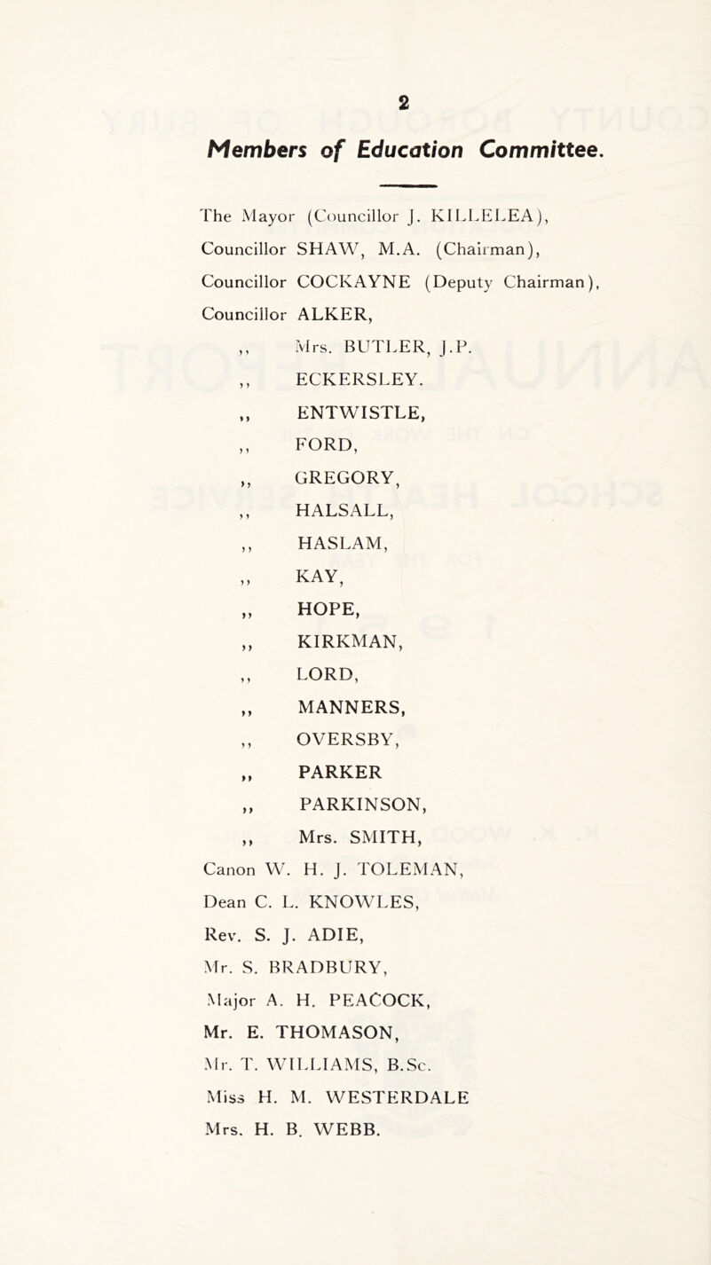 Members of Education Committee. The Mayor (Councillor J. KILLELEA), Councillor SHAW, M.A. (Chairman), Councillor COCKAYNE (Deputy Chairman), Councillor ALKER, ,, Mrs. BUTLER, J.P. ,, ECKERSLEY. „ ENTWISTLE, ,, FORD, ,, GREGORY, ,, HALSALL, ,, HASLAM, „ KAY, „ HOPE, ,, KIRKMAN, ,, LORD, „ MANNERS, ,, OVERSBY, ,, PARKER ,, PARKINSON, ,, Mrs. SMITH, Canon W. H. J. TOLEMAN, Dean C. L. KNOWLES, Rev. S. J. ADIE, Mr. S. BRADBURY, Major A. H. PEACOCK, Mr. E. THOMASON, Mr. T. WILLIAMS, B.Sc. Miss H. M. WESTERDALE Mrs. H. B. WEBB.