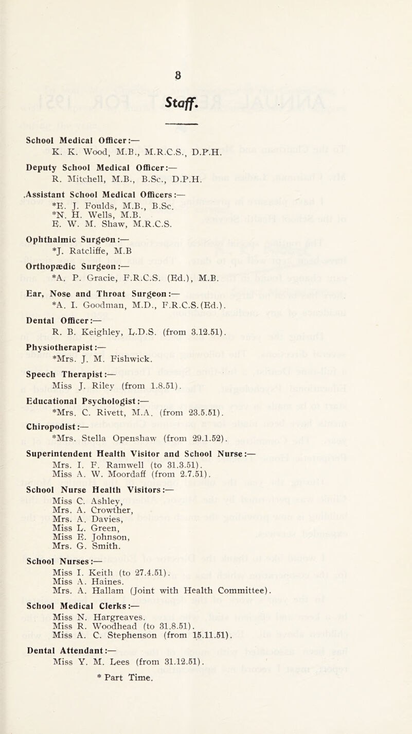 8 Staff. School Medical Officer:— K. K. Wood, M.B., M.R.C.S., D.P.H. Deputy School Medical Officer:— R. Mitchell, M.B., B.Sc., D.P.H. .Assistant School Medical Officers:— *E. J. Foulds, M.B., B.Sc. *N. H. Wells, M.B. E. W. M. Shaw, M.R.C.S. Ophthalmic Surgeon:— *J. Ratcliffe, M.B Orthopaedic Surgeon:— *A. P. Grade, F.R.C.S. (Ed.), M.B. Ear, Nose and Throat Surgeon:— *A. I. Goodman, M.D., F.R.C.S. (Ed.). Dental Officer:— R. B. Keighley, L.D.S. (from 3.12.51). Physiotherapist:— *Mrs. J. M. Fishwick. Speech Therapist:— Miss J. Riley (from 1.8.51). Educational Psychologist:— *Mrs. C. Rivett, M.A. (from 23.5.51). Chiropodist:— *Mrs. Stella Openshaw (from 29.1.52). Superintendent Health Visitor and School Nurse:— Mrs. I. F. Ramwell (to 31.3.51). Miss A. W. Moordaff (from 2.7.51). School Nurse Health Visitors:— Miss C. Ashley, Mrs. A. Crowther, Mrs. A. Davies, Miss L. Green, Miss E. Johnson, Mrs. G. Smith. School Nurses:— Miss I. Keith (to 27.4.51). Miss A. Haines. Mrs. A. Hallam (Joint with Health Committee). School Medical Clerks:— Miss N. Hargreaves. Miss R. Woodhead (to 31.8.51). Miss A. C. Stephenson (from 15.11.51). Dental Attendant:— Miss Y. M. Lees (from 31.12.51). * Part Time.