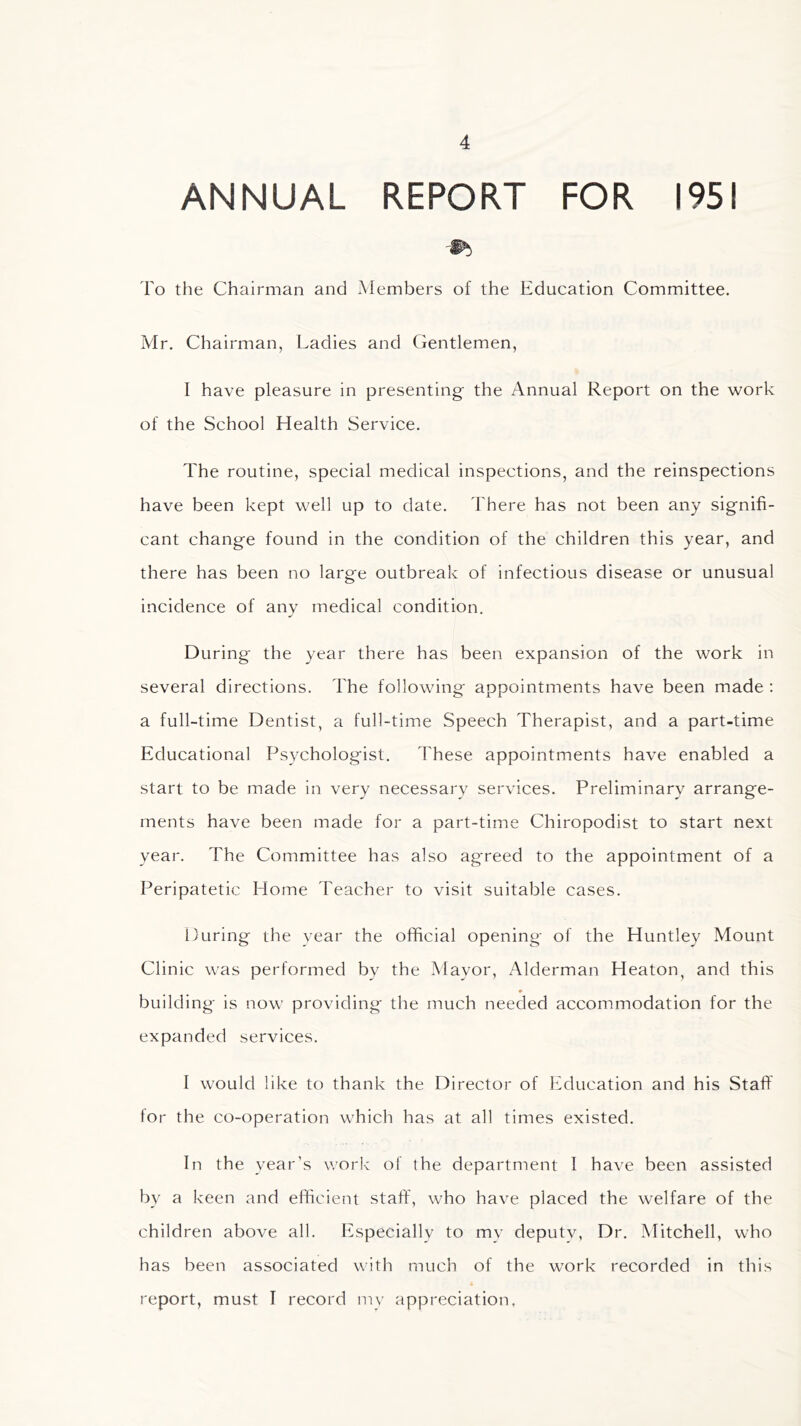 ANNUAL REPORT FOR 1951 To the Chairman and Members of the Education Committee. Mr. Chairman, Ladies and Gentlemen, I have pleasure in presenting the Annual Report on the work of the School Health Service. The routine, special medical inspections, and the reinspections have been kept well up to date. There has not been any signifi- cant change found in the condition of the children this year, and there has been no large outbreak of infectious disease or unusual incidence of any medical condition. During the year there has been expansion of the work in several directions. The following appointments have been made : a full-time Dentist, a full-time Speech Therapist, and a part-time Educational Psychologist. 'These appointments have enabled a start to be made in very necessary services. Preliminary arrange- ments have been made for a part-time Chiropodist to start next year. The Committee has also ag'reed to the appointment of a Peripatetic Home Teacher to visit suitable cases. During the year the official opening of the Huntley Mount Clinic was performed by the Mayor, Alderman Heaton, and this building is now providing the much needed accommodation for the expanded services. I would like to thank the Director of Education and his Staff for the co-operation which has at all times existed. In the year’s work of the department I have been assisted by a keen and efficient staff, who have placed the welfare of the children above all. Especially to my deputy, Dr. Mitchell, who has been associated with much of the work recorded in this report, must I record my appreciation.