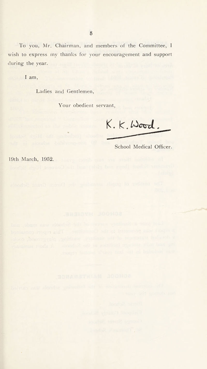 6 To you, Mr. Chairman, and members of the Committee, I wish to express my thanks for your encouragement and support during the year. I am, Ladies and Gentlemen, Your obedient servant, 19th March, 1952. K. L. t^axsxL, School Medical Officer.