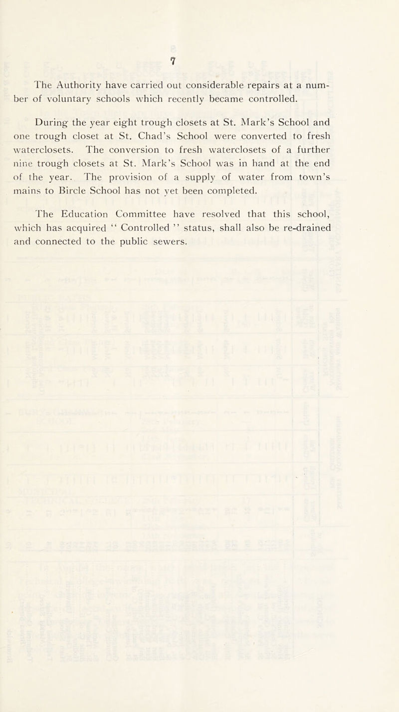 The Authority have carried out considerable repairs at a num- ber of voluntary schools which recently became controlled. During the year eight trough closets at St. Mark’s School and one trough closet at St. Chad’s School were converted to fresh waterclosets. The conversion to fresh waterclosets of a further nine trough closets at St. Mark’s School was in hand at the end of the year. The provision of a supply of water from town’s mains to Bircle School has not yet been completed. The Education Committee have resolved that this school, which has acquired “ Controlled ” status, shall also be re-drained and connected to the public sewers.
