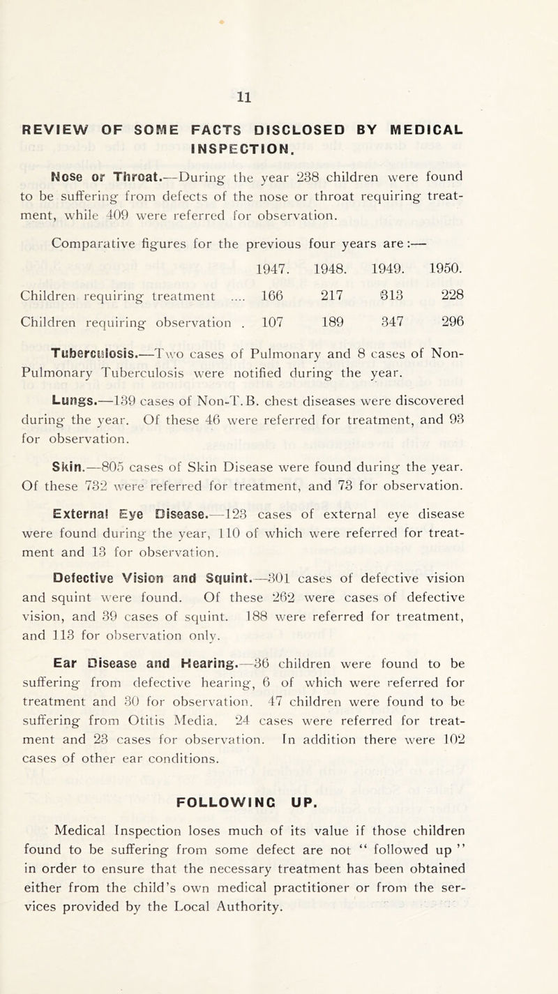 REVIEW OF SOME FACTS DISCLOSED BY MEDICAL INSPECTIOM. Nose or Throat.—During* the year 238 children were found to be suffering from defects of the nose or throat requiring treat- ment, while 409 were referred for observation. Comparative figures for the previous four years are:— 1947. 1948. 1949. 1950. Children requiring treatment .... 166 217 313 228 Children requiring observation . 107 189 347 296 Tuberculosis.—Two cases of Pulmonary and 8 cases of Non- Pulmonary Tuberculosis were notified during the year. Luftgs.—139 cases of Non-T.B. chest diseases were discovered during the year. Of these 46 were referred for treatment, and 93 for observation. Skin.—805 cases of Skin Disease were found during the year. Of these 732 were referred for treatment, and 73 for observation. External Eye Disease.—123 cases of external eye disease were found during the year, 110 of which were referred for treat- ment and 13 for observation. Defective Vision and Squint.—301 cases of defective vision and squint were found. Of these 262 were cases of defective vision, and 39 cases of squint. 188 were referred for treatment, and 113 for observation only. Ear Disease and Hearing.—36 children were found to be suffering from defective hearing, 6 of which were referred for treatment and 30 for observation. 47 children were found to be suffering from Otitis Media. 24 cases were referred for treat- ment and 23 cases for observation. In addition there were 102 cases of other ear conditions. FOLLOWING UP. Medical Inspection loses much of its value if those children found to be suffering from some defect are not “ followed up ” in order to ensure that the necessary treatment has been obtained either from the child’s own medical practitioner or from the ser- vices provided by the Local Authority.