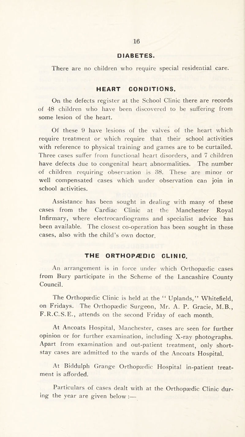 DIABETES. There are no children who require special residential care. HEART CONDITIONS. On the defects register at the School Clinic there are records of 48 children who have been discovered to be suffering from some lesion of the heart. Of these 9 have lesions of the valves of the heart which require treatment or which require that their school activities with reference to physical training and games are to be curtailed. Three cases suffer from functional heart disorders, and 7 children have defects due to congenital heart abnormalities. The number of children requiring observation is 38. These are minor or well compensated cases which under observation can join in school activities. Assistance has been sought in dealing with many of these cases from the Cardiac Clinic at the Manchester Royal Infirmary, where electrocardiograms and specialist advice has been available. The closest co-operation has been sought in these cases, also with the child’s own doctor. THE ORTHOPAEDIC CLINIC. An arrangement is in force under which Orthopaedic cases from Bury participate in the Scheme of the Lancashire County Council. The Orthopaedic Clinic is held at the “ Uplands,” Whitefield, on Fridays. The Orthopaedic Surgeon, Mr. A. P. Gracie, M.B., F.R.C.S.E., attends on the second Friday of each month. At Ancoats Hospital, Manchester, cases are seen for further opinion or for further examination, including X-ray photographs. Apart from examination and out-patient treatment, only short- stay cases are admitted to the wards of the Ancoats Hospital. At Biddulph Grange Orthopaedic Hospital in-patient treat- ment is afforded. Particulars of cases dealt with at the Orthopaedic Clinic dur- ing the year are given below:—