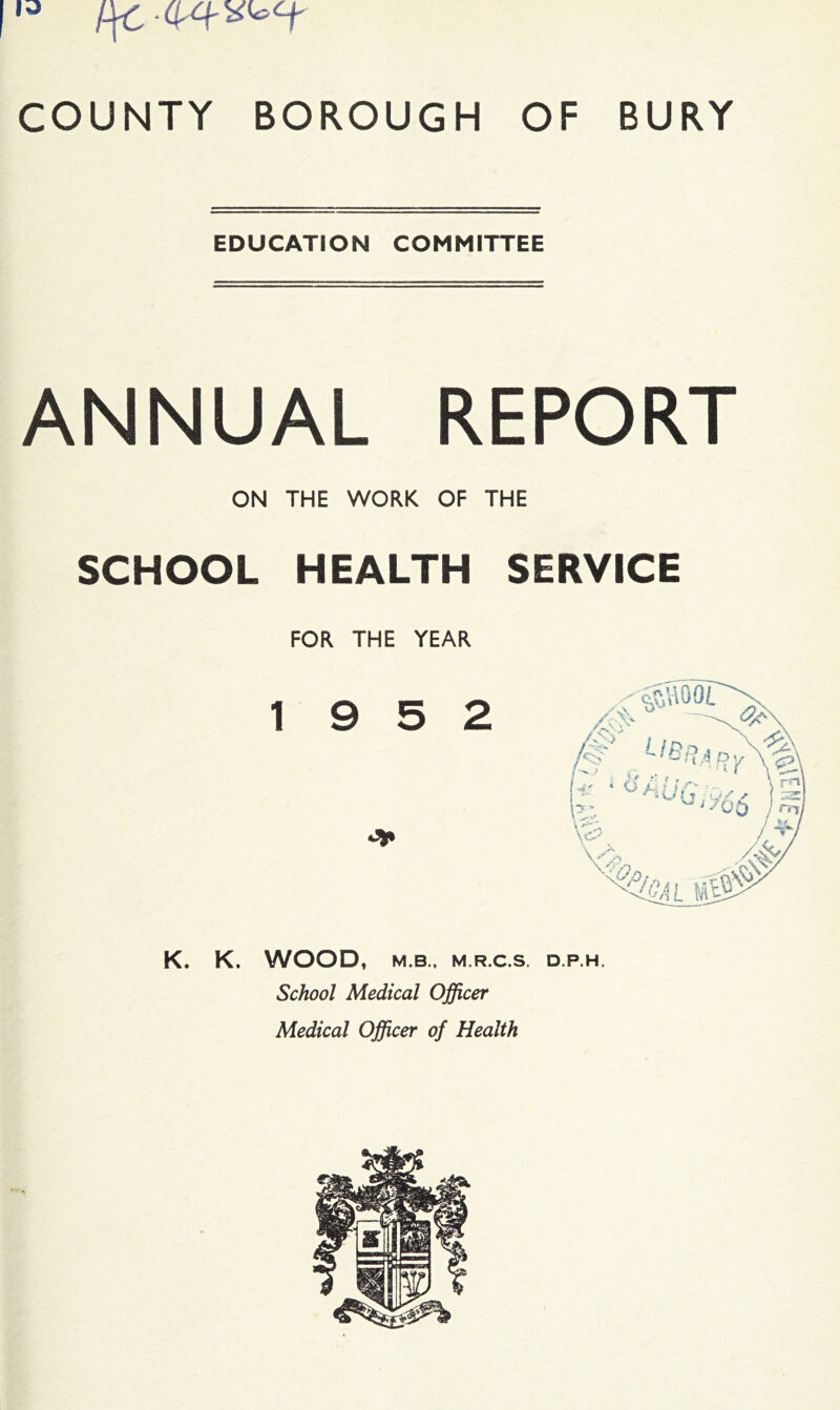 |13 COUNTY BOROUGH OF BURY EDUCATION COMMITTEE ANNUAL REPORT ON THE WORK OF THE SCHOOL HEALTH SERVICE FOR THE YEAR 19 5 2 K. K. WOOD, M.B., M.R.C.S. DP.H. School Medical Officer Medical Officer of Health