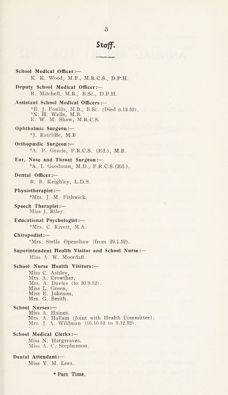 Staff. School Medical Officer:— K. K. Wood, M.B., M.R.C.S., D.P.H. Deputy School Medical Officer:— R. Mitchell, M.B., B.Sc., D.P.H. .Assistant School Medical Officers:— *E. J. Foulds, M.B., B.Sc. (Died 6.12.52). *N. H. Wells, M.B. E. W. M. Shaw, M.R.C.S. Ophthalmic Surgeon:— *J. Ratcliffe, M.B Orthopaedic Surgeon:— *A. P. Grade, F.R.C.S. (Ed.), M.B. Ear, Nose and Throat Surgeon:— *A. I. Goodman, M.D., F.R.C.S. (Ed.). Dental Officer:— R. B. Keighley, E.D.S. Physiotherapist:— *Mrs. J. M. Fishwick. Speech Therapist:— Miss J. Riley. Educational Psychologist:— *Mrs. C. Rivett, M.A. Chiropodist:— *Mrs. Stella Openshaw (from 29.1.52). Superintendent Health Visitor and School Nurse:— Miss A. W. Moordaff. School Nurse Health Visitors:— Miss C. Ashley, Mrs. A. Crowther, Mrs. A. Davies (to 30.9.52). Miss L. Green, Miss E. Johnson, Mrs. G. Smith. School Nurses:— Miss A. Haines. Mrs. A. Hallam (Joint with Health Committee). Mrs. J. A. Wildman (16.10.52 to 9.12.52). School Medical Clerks:— Miss N. Hargreaves. Miss A. C. Stephenson. Dental Attendant:— Miss Y. M. Lees. * Part Time.