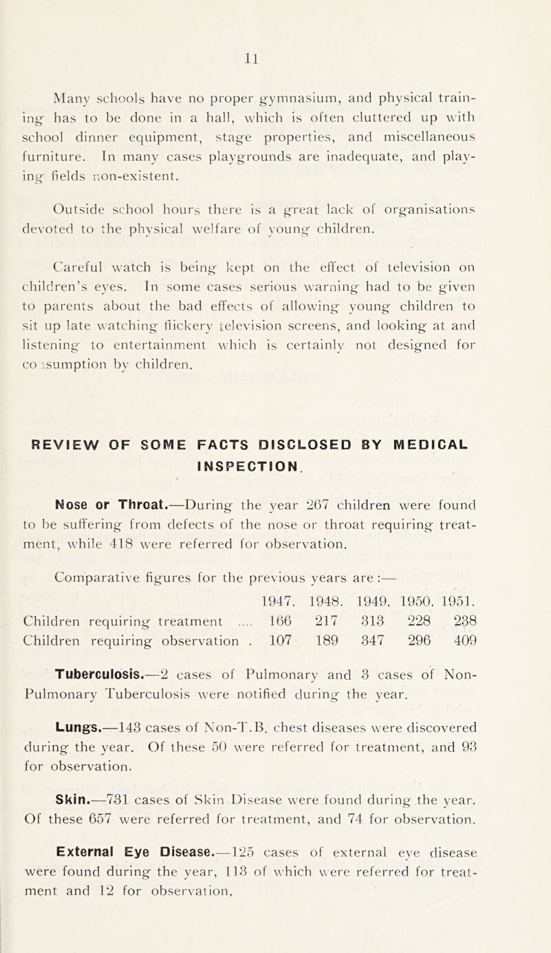 Many schools have no proper gymnasium, and physical train- ing has to be done in a hall, which is often cluttered up with school dinner equipment, stage properties, and miscellaneous furniture. In many cases playgrounds are inadequate, and play- ing fields non-existent. Outside school hours there is a great lack of organisations devoted to the physical welfare of young children. Careful watch is being kept on the effect of television on children’s eyes. In some cases serious warning had to be given to parents about the bad effects of allowing young children to sit up late watching fiickery television screens, and looking at and listening to entertainment which is certainly not designed for co isumption by children. REVIEW OF SOME FACTS DISCLOSED BY MEDICAL INSPECTION. Nose or Throat.—During the year 267 children were found to be suffering from defects of the nose or throat requiring treat- ment, while 418 were referred for observation. Comparative figures for the previous years are :— 1947. 1948. 1949. 1950. 1951. Children requiring treatment .... 166 217 313 228 238 Children requiring observation . 107 189 347 296 409 Tuberculosis.—2 cases of Pulmonary and 3 cases of Non- Pulmonary Puberculosis were notified during the year. Lungs.—143 cases of Non-T.B. chest diseases were discovered during the year. Of these 50 were referred for treatment, and 93 for observation. Skin.—731 cases of Skin Disease were found during the year. Of these 657 were referred for treatment, and 74 for observation. External Eye Disease.—-125 cases of external eye disease were found during the year, 113 of which were referred for treat- ment and 12 for observation.