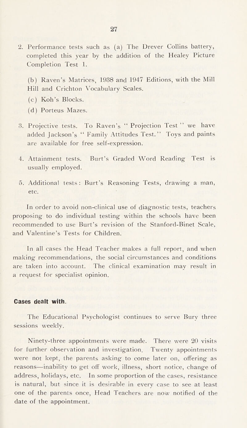 2. Performance tests such as (a) The Drever Collins battery, completed this year by the addition of the Healey Picture Completion Test 1. (b) Raven’s Matrices, 1938 and 1947 Editions, with the Mill Hill and Crichton Vocabulary Scales. (c) Koh’s Blocks. (d) Porteus Mazes. 3. Projective tests. To Raven’s “ Projection Test ” we have added Jackson’s “ Family Attitudes Test.” Toys and paints are available for free self-expression. 4. Attainment tests. Burt’s Graded Word Reading Test is usually employed. 5. Additional tests: Burt’s Reasoning Tests, drawing a man, etc. In order to avoid non-clinical use of diagnostic tests, teachers proposing to do individual testing within the schools have been recommended to use Burt’s revision of the Stanford-Binet Scale, and Valentine’s Tests for Children. In all cases the Head Teacher makes a full report, and when making recommendations, the social circumstances and conditions are taken into account. The clinical examination may result in a request for specialist opinion. Cases dealt with. The Educational Psychologist continues to serve Bury three sessions weekly. Ninety-three appointments were made. There were 20 visits for further observation and investigation. Twenty appointments were not kept, the parents asking to come later on, offering as reasons—inability to get off work, illness, short notice, change of address, holidays, etc. In some proportion of the cases, resistance is natural, but since it is desirable in every case to see at least one of the parents once, Head Teachers are now notified of the date of the appointment.