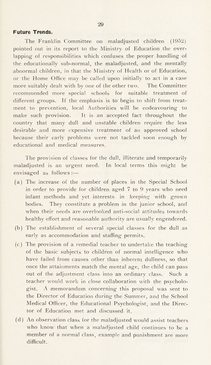 Future Trends. The Franklin Committee on maladjusted children (1952) pointed out in its report to the Ministry of Education the over- lapping- of responsibilities which confuses the proper handling of the educationally sub-normal, the maladjusted, and the mentally abnormal children, in that the Ministry of Health or of Education, or the Home Office may be called upon initially to act in a case more suitably dealt with by one of the other two. The Committee recommended more special schools for suitable treatment of different groups. If the emphasis is to begin to shift from treat- ment to prevention, local Authorities will be endeavouring to make such provision. It is an accepted fact throughout the country that many dull and unstable children require the less desirable and more expensive treatment of an approved school because their early problems were not tackled soon enough by educational and medical measures. The provision of classes for the dull, illiterate and temporarily maladjusted is an urgent need. In local terms this might be envisaged as follows :— (a) The increase of the number of places in the Special School in order to provide for children aged 7 to 9 years who need infant methods and yet interests in keeping with grown bodies. They constitute a problem in the junior school, and when their needs are overlooked anti-social attitudes towards healthy effort and reasonable authoritv are usually engendered. (b) The establishment of several special classes for the dull as early as accommodation and staffing permits. (c) The provision of a remedial teacher to undertake the teaching of the basic subjects to children of normal intelligence who have failed from causes other than inherent dullness, so that once the attainments match the mental age, the child can pass out of the adjustment class into an ordinary class. Such a teacher would work in close collaboration with the psycholo- gist. A memorandum concerning this proposal was sent to the Director of Education during the Summer, and the School Medical Officer, the Educational Psychologist, and the Direc- tor of Education met and discussed it. (d) An observation class for the maladjusted would assist teachers who know that when a maladjusted child continues to be a member of a normal class, example and punishment are more difficult.