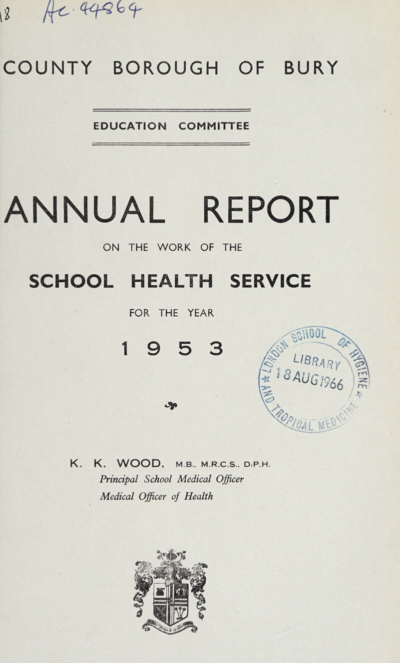 EDUCATION COMMITTEE ANNUAL REPORT ON THE WORK OF THE SCHOOL HEALTH SERVICE FOR THE YEAR 19 5 3 K. K. WOOD, M B., M.R.C.S., D:P.H. Principal School Medical Officer Medical Officer of Health