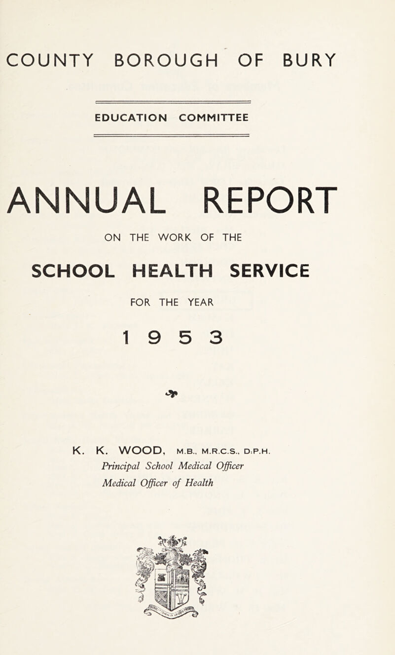 EDUCATION COMMITTEE ANNUAL REPORT ON THE WORK OF THE SCHOOL HEALTH SERVICE FOR THE YEAR 19 5 3 K. K. WOOD, M B., M.R.C.S., D:P.H. Principal School Medical Officer Medical Officer of Health