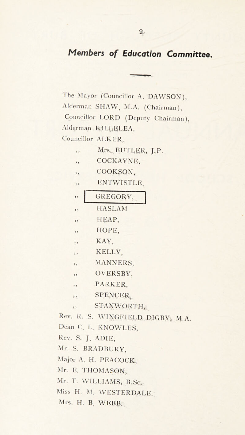 2^ Members of Education Committee. The Mayor (Councillor A. DAWSON), Alderman SHAW^ M.A. (Chairman), Councillor LORD (Deputy Chairman), Alderman KILLELEA, Councillor ALKER, ,, Mrs. BUTLER, J.P. ,, COCKAYNE, ,, COOKSON, ,, ENTWLSTLE, .. GREGORY, ,, HASLAM ,, HEAP, ,, HOPE, „ KAY, ,, KELLY, ,, MANNERS, „ OVERSBY, ,, PARKER, „ SPENCER ,, STANWORTH, Rev. R. S. WINGFIELD DIGBYj M.A. Dean C. L. KNOWLES, Rev. S. J. ADIE, Mr. S. BRADBURY, Major A. H. PEACOCK, Mr. E. THOMASON, Mr. T. WILLIAAIS, B.Sc. Miss H. M. WESTERDALE. Mrs. H. B. WEBB.